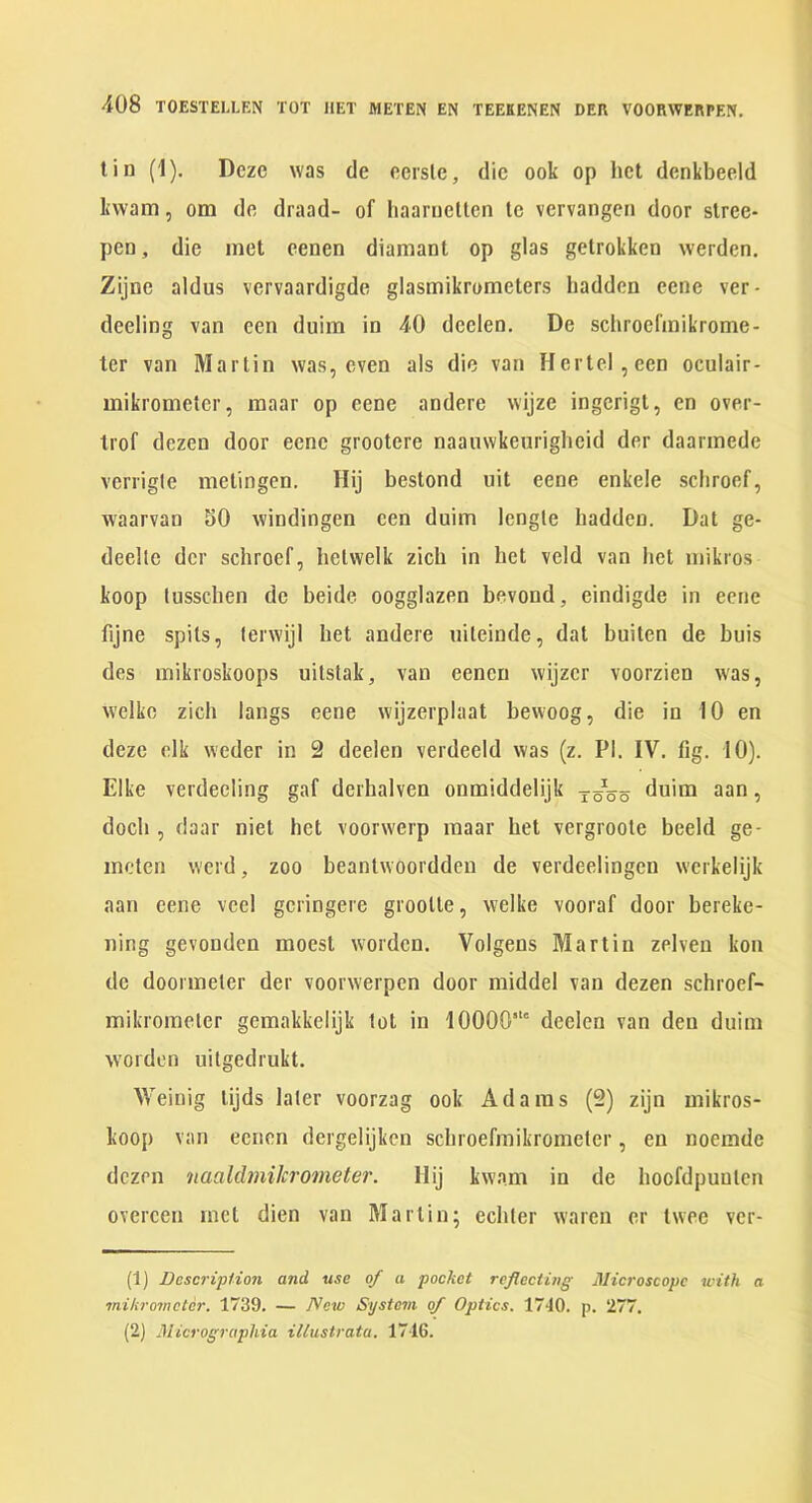 tin (1). Dcze was de ccrslc, die ook op het denkbeeld kwam, otn dc draad- of haaruetlen le vervangen door slree- pen, die met cenen diamant op glas getrokken werden. Zijne aldus vervaardigde glasmikrometers hadden cene ver- deeling van een duim in 40 deelen, De schroefinikrome- ter van Martin was, even als die van Hertel,een oculair- mikrometer, inaar op eene andere wijze ingcrigt, cn over- Irof dezen door eene grootere naauwkenrigheid der daarinede verrigle metingen. Hij bestond nit eene enkele scliroef, waarvan SO windingen een duim lengle hadden. Dat ge- deelle der schroef, betwelk zicb in het veld van het mikros koop lusschen de beide oogglazen bevond, eindigde in eene fijne spits, lerwiji het andere uileinde, dat buiten de buis des mikroskoops uilstak, van eenen wijzer voorzien was, welke zicb langs eene wijzerplaat bewoog, die in 10 en deze elk weder in 2 deelen verdeeld was (z. PI. IV. fig. 10). Elke verdeeling gaf derhalven onmiddelijk yoso duim aan, docb , daar niet het voorwerp raaar het vergroote beeld ge- meten werd, zoo beantwoorddeu de verdeelingen werkelijk aan eene veel geringere grootle, welke vooraf door bereke- ning gevonden moest worden. Volgens Martin zelven kon de doormeter der voorwerpen door middel van dezen schroef- mikromeler gemakkelijk tot in 10000’“ deelen van den duim worden uilgedrukt. Weinig lijds later voorzag ook Adams (2) zijn mikros- koop van eenen dergelijken scbroefmikrometer, en noemde dezen naaldmikrometer. Hij kwam in de hoofdpunlen overeen met dien van Martin; eebter waren er twee ver- (1) Description and use of a pocket reflecting Jlicroscopc with a mikromctcr. 1739. — Now System of Optics. 1710. p. 277. (2) Micrograpliia illustrata. 1716.