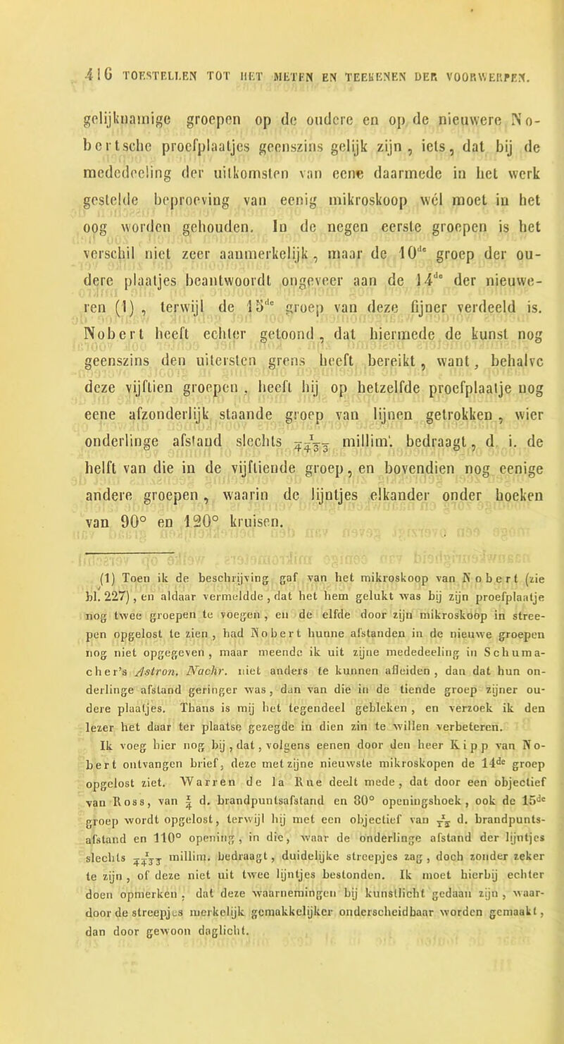 gclijkiiamige grocpon op do oudcrc on op de nieuwero rs’o- bcrlsdie procfplaaljcs gccnszins golijk zijn , ids, dat bij de racdcdoeiing der uilkornslon van ccne daanncdc in bet wcrk goslelde boprocviug van ecnig inikroskoop vvcl mod in bet oog wordcn gebouden. In dc ncgen eersic groepen is bet vci'scbil nid zeer aanmerkelijk , maar de 10'*' groep der ou- dere plaatjes beantwoordt ongoveer aan de 14**° der nieuwe- rcn (1) , terwijl de 15*'° groep van deze fijner verdeeld is. Nobert beeft ecblor geloond , dal biermede de kunsl nog geenszins den uilerslcn grens beeft bereikt, want, bebalvc deze vijftien groepen , becfl l)ij op betzelfde procfplaalje nog eene afzonderlijk staande groep van lijnen gelrokken , wier onderlinge afsiaud slccbls millini*. bedraagt, d i. de belft van die in de vijflieude groep, en bovendien nog eenige andere groepen, waarin dc lijnljes elkander onder boeken van 90° en 120° kruisen. (1) Toen ik de beschrijving gaf van liet mikroskoop van K o b e r t (zie hi. 227), en aldaar vermeldde , dat bet hem gelukt was bij zijn proefplaalje nog twee groepen te voegen , en de elfde door zijn mikroskoop in stree- pen opgelost to zien , had Nobert buune af'standen in de nieuwe groepen nog niet opgegeven , maar meendc ik uit zijne mededeeling in Schuma- cher’s Astron. Nadir, niet anders le kunnen afleiden , dan dat hun on- derlinge afstand geringer was , dan van die in de tiende groep zijner ou- dere plaatjes. Thans is mij bet legendeel gebleken , en verzoek ik den lezer het daar ter plaatse gezegde in dien zin te willen verbetercn. Ik voeg bier nog bij , dat, volgens eenen door den heer Kipp van N o- bert onlvangen brief, deze met zijne nieuwste mikroskopen de 14^® groep opgelost ziet. Warren de la Rue deelt mede , dat door een objeclief van Ross, van | d. brandpuntsafstand en 80° openingshoek , ook de groep wordt opgelost, terwijl bij met een objectief van d. brandpunts- afstand en 110° opening, in die, wnar de onderlinge afstand der hjntjcs slechts 45JJ milliin. bedraagt, duidehjke streepjes zag , doch zonder zeker te zijn , of deze niet uit twee hjntjes bestonden. Ik inoet bierbij echter doen opnierken , dat deze waarnemingen bij kunstlicht gedaan zijn , waar- door de streepjes merkehjk gcmakkelijkcr ondcrscheidbaar worden gcmaakl, dan door gewoon daglicbt.