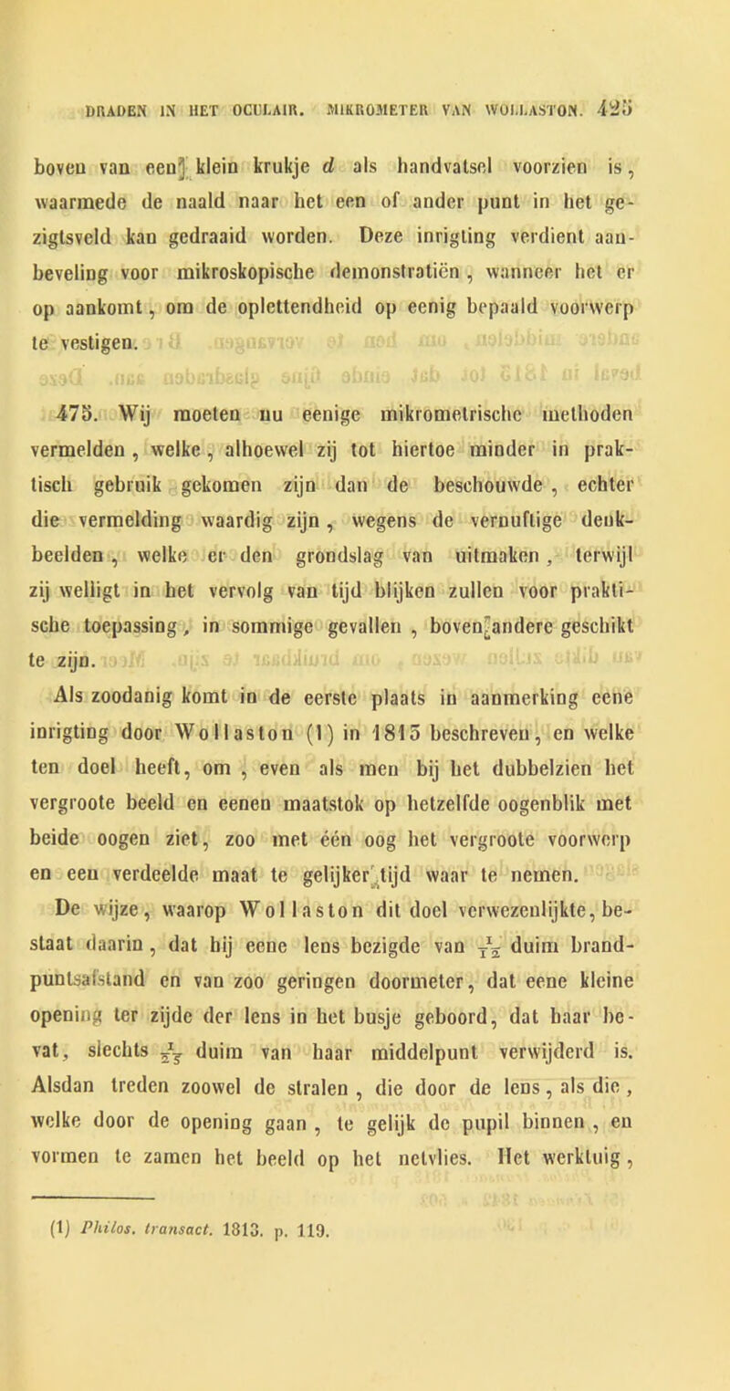 DRADEN IN UET OCULAIK. MIKROMETER VAN WOl.LASTON. boveu van eenj kleio krukje d als handvalscl voorzien is, waarmede de naald naar het een of ander punt in het ge- ziglsveld kan gedraaid vvorden. Doze inrigiing verdient aau- beveling voor mikroskopische deinonstratien , vvanneer het cr op aankomt, ora de oplettendheid op eenig bepaald voorwerp te vestigen. 47S. Wij raoeteni uu eenige mikromelrischc raelhoden vermelden , welke, alhoewel zij tot hiertoe minder in prak- tisch gebruik gekomen zijn dan de beschouwde, echter die vermelding waardig zijn, wegens de vernuftige deuk- beelden , welke er den grondslag van uitraaken, terwijl zij welligt in het vervolg van tijd blijken zullen voor prakli- scbe loepassing, in soramige gevallen , boven^andere geschikt te zijn. - .dJi; Als zoodanig komt in de eersle plaats in aanmerking eene inrigting door Wollaston (1) in 1815 beschreven, en welke ten doel heeft, ora , even als men bij bet dubbelzien bet vergroote beeld en eenen maatstok op betzelfde oogenblik met beide oogen ziet, zoo met een oog het vergroote voorwerp en een verdeelde maat te gelijker^tijd waar te nemen. De wijze, waarop Wollaston dit doel verwezenlijkte, be- slaat daarin, dat bij eene lens bezigde van duim brand- puntsafsland en van zoo geringen doormeter, dat eene kleine opening ter zijde der lens in het busje geboord, dat baar be- vat, slecbts duim van baar middelpunt vervvijderd is. Alsdan treden zoowel de stralen , die door de lens, als die, welke door de opening gaan , te gelijk de pupil binnen , en vorraen te zamen het beeld op bet netvlies. Het werkluig,