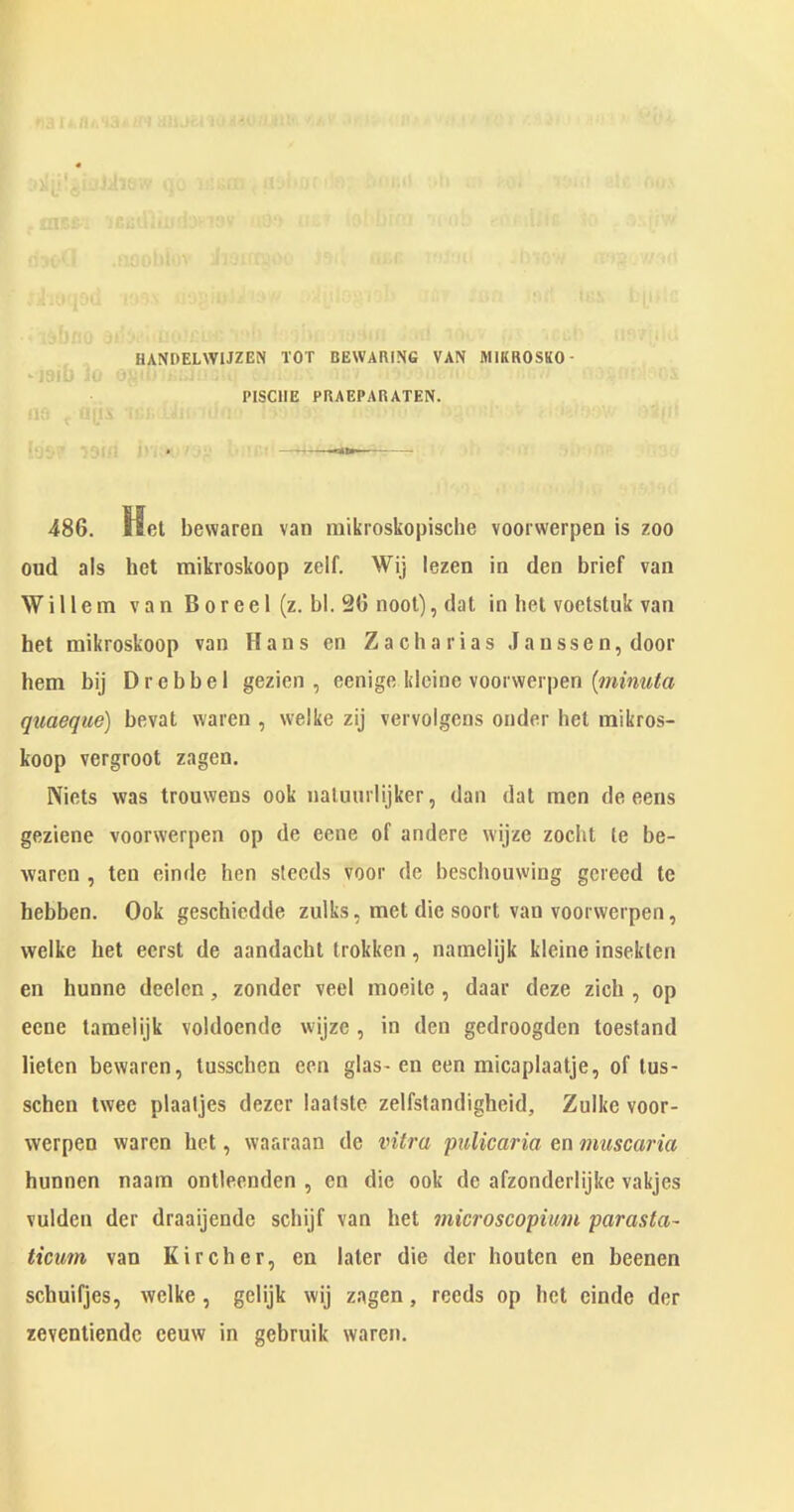 , * f ^ f f i I « £ — 'i: •■ :U' filiA i ' y _ ^ ^ -'' '-'■ J''i: f F'''J: '■ ^., ■ • .S.-FC ’F' .'..'.IFV' ‘ -F'F;''' .:,:i]':.\U)--' fjyjiryO;.' ''F:, i;fX '-■■r., C' 'Ti-I ' o: ;F,f ‘ - '■'• 'F. . : ,‘ t:|j,-' ■ ■ ‘li'tjFO ■'■■■■■Fi' ^-'iv ' ^1-'“ i r-,:- J,r.i , HANDELWIJZEN TOT BEWARING VAN MIKROSKO- PISCIIE PRAEPARATEN. 486. Hot bewaren van raikroskopisclie voorwerpen is zoo oud a!s bet mikroskoop zelf. Wij lezen in den brief van Willem van B o r e e 1 (z. bl. 26 noot), dat in bet voetstuk van bet mikroskoop van Hans en Zacharias Janssen, door hem bij Drebbel gezien , eenige klcine voorwerpen (wmwia quaeque) bevat waren , welke zij vervolgens onder bet mikros- koop vergroot zagen. Niets was trouwens ook naluurlijker, dan dat men de eens geziene voorwerpen op de ecne of andere wijze zocht le be- waren , ten einde hen steeds voor de beschouwing gereed te hebben. Ook geschiedde zulks, met die soort van voorwerpen, welke bet eerst de aandacht trokken, namelijk kleine insekten en hunne deelen, zonder veel moeite , daar deze zicb , op eene tamelijk voldoende wijze , in den gedroogden toestand Helen bewaren, lusschen een glas- en een micaplaatje, of lus- schen twee plaaljes dezer laalste zelfstandigheid, Zulke voor- werpen waren bet, waaraan de vitra pulicaria en muscaria hunnen naam ontleenden , en die ook de afzonderlijke vakjes vulden der draaijende scbijf van bet microscopimn parasta- ticum van Kircher, en later die der houten en beenen schuifjes, welke, gelijk wij zagen, reeds op bet einde der zevenliende eeuw in gebruik waren.