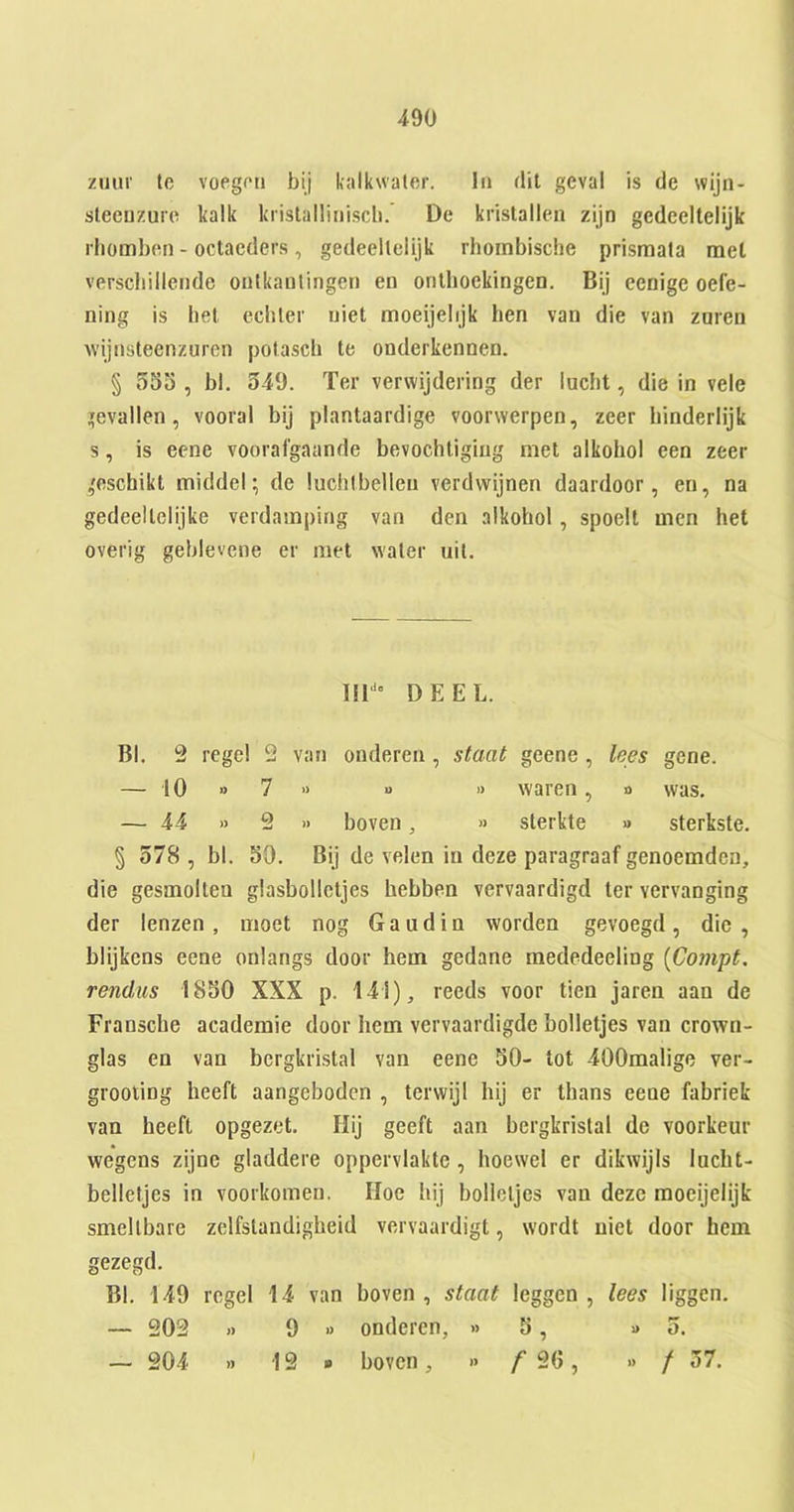 zmir tc voegcri bij kalkwaler. In dit geval is de wijn- sleeuzuio kalk kristalliriiscb. De kristallen zijn gedeeltelijk rliombcn - octaeders , gedeellelijk rhoinbische prismata met verscbillende oulkaulingeri en orilhoekingen. Bij eenige oefe- ning is bet ecbler uiet moeijelijk hen van die van zuren wijiisteenzuren potascb te onderkennen. § 555 , bl, 549. Ter vervvijdering der lucbt, die in vele ’evallen, vooral bij plantaardige voorwerpen, zeer binderlijk s, is eene voorafgaande bevochligiug met alkohol een zeer 'eschikt middel; de luchibelleu verdwijnen daardoor, eu, na gedeellelijke verdamping van den alkohol, spoelt men het overig geblevcne er met water uit. Bl. 9 regel 2 van onderen , staat geene , lees gene. § 578 , bl. 50. Bij de velen in deze paragraaf genoemden, die gesmolten glasbolletjes hebben vervaardigd ter vervanging der lenzen, moet nog Gaud in worden gevoegd, die, blijkens eene onlangs door hem gedane raededeeling [Compt. rendus 1850 XXX p. 141), reeds voor tien jaren aan de Fransche academie door hem vervaardigde holletjes van crown- glas en van bergkrLstal van eene 50- tot 400malige ver- grooting heeft aangebodcn , terwijl hij er thans eene fabriek van heeft opgezet. Ilij geeft aan hergkristal de voorkeur wegens zijne gladdere oppervlakte, hoewel er dikwijls lucht- belletjes in voorkomen. Hoe hij bolieljcs van deze moeijelijk smellbare zelfslandigheid vervaardigt, wordt uiet door hem gezegd. Bl. 149 rcgel 14 van boven , staat leggen , lees liggen. — 202 )) 9 » onderen, » 5, » 5. 111“” DEEL. — 10 » 7 « u — 44 » 2 » boven » waren, o was. » sterkte » sterkste. f 2G » 9