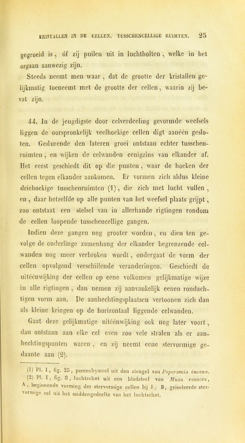 gegroeid is, 6f zij puilen uil in luchtlioltcn, welke in het orgaan aanwezig zijn. Steeds necrat men vvaar, dat dc grootte der kristallen ge- lijkmatig tocneemt met de grootte der cellcn, waarin zij be- vat zijn. 44. In de jeugdigsle door cclverdceling gevormde weefsels liggen de oorspronkelijk veelliockige cellen digt aaneen geslo- tcn. Gedurcndc den lateren groei ontstaan echter tusschen- ruimlen , en wijken de celwanden cenigzins van elkander af. Het cerst geschiedt dit op die punten , waar de hoeken der cellen tegen elkander aankomen. Er vormcn zicli aldus klcine driehoekige tusschenruimten (1), die zicli met lucht vullen , en , daar lietzelfde op alle punten van het weefsel plaals grijpt, zoo ontstaat een stelsel van in allerliande rigtingen rondom de cellen loopende tusscliencclligc gangen. Indien deze gangen nog grootcr worden, en dien ten ge- volge de onderlinge zamenhang der elkander begrenzende ccl- wanden nog mecr verbroken wordt, ondergaat de vorm der cellcn opvolgend verschillcnde veranderingen. Geschiedt de uiteemvijking der cellen op eene volkomen gelijkmatige wijze in alle rigtingen , dan ncmen zij aanvaukelijk eenen rondach- tigen vorm aan. De aauhechtingsplaalsen vertoonen zicli dan als kleine kringen op dc horizontaal liggende celwanden. Gaat deze gelijkmatige uiteenwijking ook nog later voort, dan ontstaan aan elke cel even zoo vele slralen als er aan- Iicchtingspunlen vvaren , en zij ncemt eene stervormige ge- daantc aan (2). (1) PI. I, fig. 25, parencliymcel uit den stengel van Peperomia inenna. (2) PI. I, fig. luchtachot uit ecn Idadsteel van Musa rosacea, A , beginnende vorming der stervormige cellen bij b ; B, geisoleerde sfer- vormige cel uit bet middcngcdcclle van bet luclitscliot.