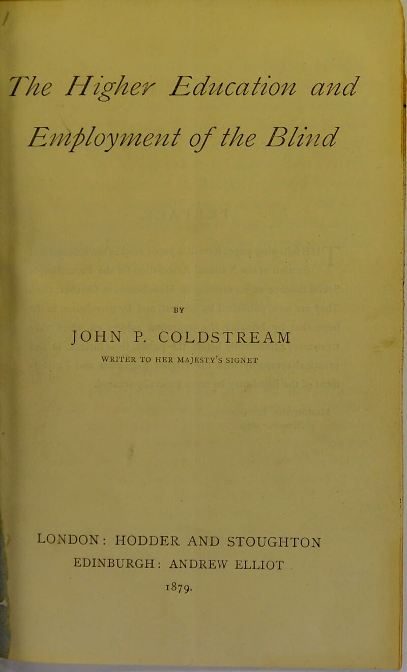 The Higher Education and Employment of the Blind BY JOHN P. COLDSTREAM WRITER TO HER MAJESTY'S SIGNET LONDON: HODDER AND STOUGHTON EDINBURGH: ANDREW ELLIOT 1879.