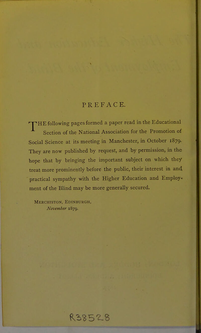 PREFACE. rT~KHE following pages formed a paper read in the Educational Section of the National Association for the Promotion of Social Science at its meeting in Manchester, in October 1879. They are now published by request, and by permission, in the hope that by bringing the important subject on which they treat more prominently before the public, their interest in and practical sympathy with the Higher Education and Employ* ment of the Blind may be more generally secured. Merchtston, Edinburgh, November 1879.