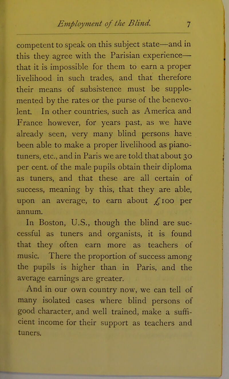 competent to speak on this subject state—and in this they agree with the Parisian experience— that it is impossible for them to earn a proper livelihood in such trades, and that therefore their means of subsistence must be supple- mented by the rates or the purse of the benevo- lent. In other countries, such as America and France however, for years past, as we have already seen, very many blind persons have been able to make a proper livelihood as piano- tuners, etc., and in Paris we are told that about 30 per cent, of the male pupils obtain their diploma as tuners, and that these are all certain of success, meaning by this, that they are able, upon an average, to earn about £ioo per annum. In Boston, U.S., though the blind are suc- cessful as tuners and organists, it is found that they often earn more as teachers of music. There the proportion of success among the pupils is higher than in Paris, and the average earnings are greater. And in our own country now, we can tell of many isolated cases where blind persons of good character, and well trained, make a suffi- cient income for their support as teachers and tuners.