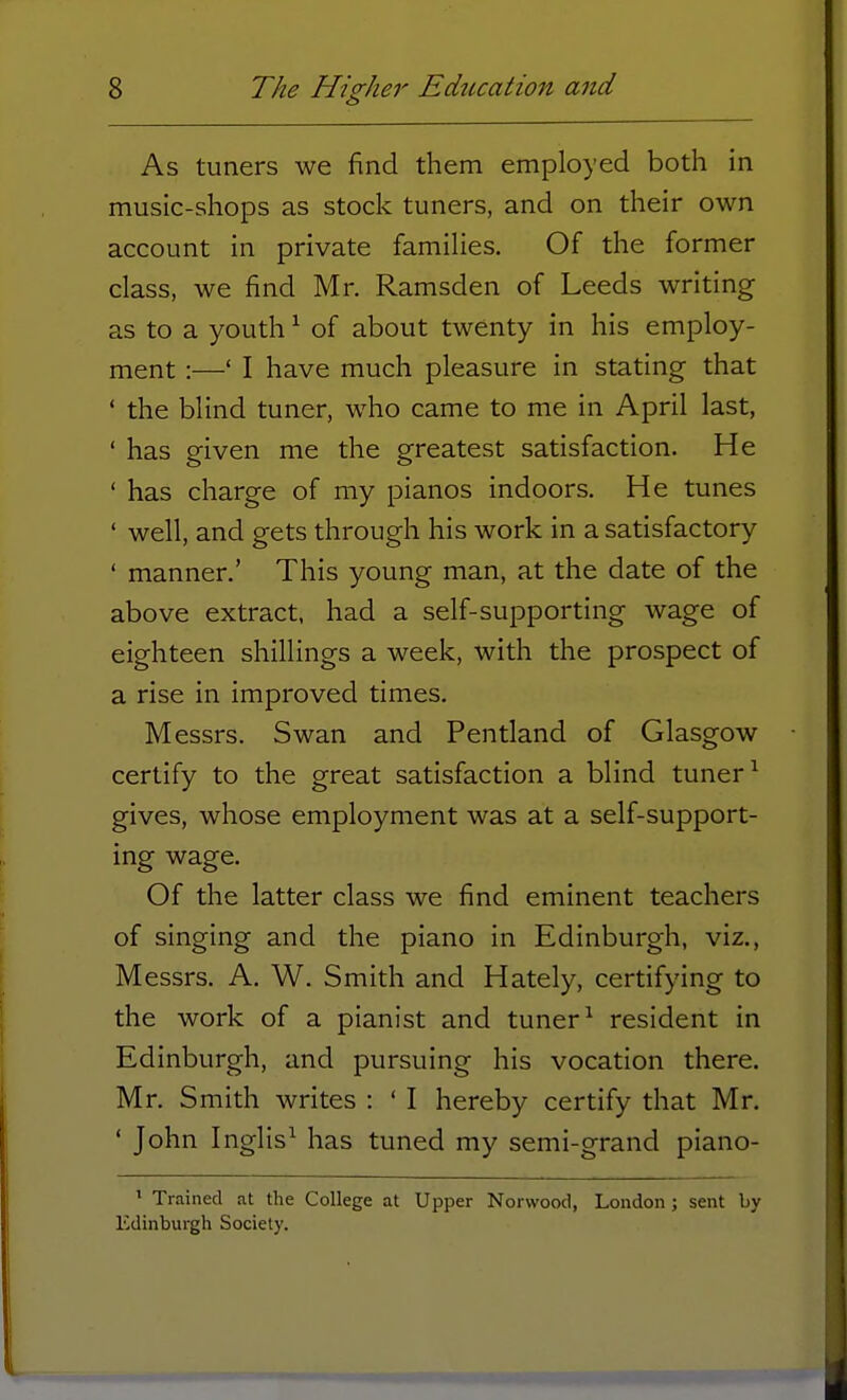 As tuners we find them employed both in music-shops as stock tuners, and on their own account in private families. Of the former class, we find Mr. Ramsden of Leeds writing as to a youth1 of about twenty in his employ- ment :—' I have much pleasure in stating that ' the blind tuner, who came to me in April last, ' has given me the greatest satisfaction. He ' has charge of my pianos indoors. He tunes ' well, and gets through his work in a satisfactory ' manner.' This young man, at the date of the above extract, had a self-supporting wage of eighteen shillings a week, with the prospect of a rise in improved times. Messrs. Swan and Pentland of Glasgow certify to the great satisfaction a blind tuner1 gives, whose employment was at a self-support- ing wage. Of the latter class we find eminent teachers of singing and the piano in Edinburgh, viz., Messrs. A. W. Smith and Hately, certifying to the work of a pianist and tuner1 resident in Edinburgh, and pursuing his vocation there. Mr. Smith writes : ' I hereby certify that Mr. ' John Inglis1 has tuned my semi-grand piano- 1 Trained at the College at Upper Norwood, London ; sent by Edinburgh Society.