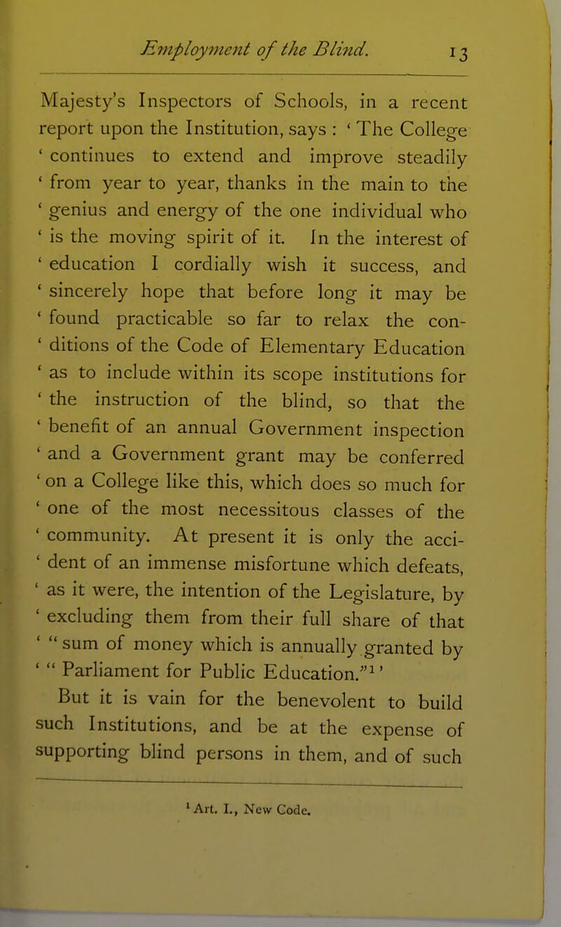 Majesty's Inspectors of Schools, in a recent report upon the Institution, says : ' The College ' continues to extend and improve steadily ' from year to year, thanks in the main to the ' genius and energy of the one individual who ' is the moving spirit of it. In the interest of ' education I cordially wish it success, and ' sincerely hope that before long it may be ' found practicable so far to relax the con- ' ditions of the Code of Elementary Education ' as to include within its scope institutions for ' the instruction of the blind, so that the ' benefit of an annual Government inspection ' and a Government grant may be conferred ' on a College like this, which does so much for 1 one of the most necessitous classes of the ' community. At present it is only the acci- ' dent of an immense misfortune which defeats, ' as it were, the intention of the Legislature, by ' excluding them from their full share of that '  sum of money which is annually granted by '  Parliament for Public Education.1' But it is vain for the benevolent to build such Institutions, and be at the expense of supporting blind persons in them, and of such lArt. I., New Code.