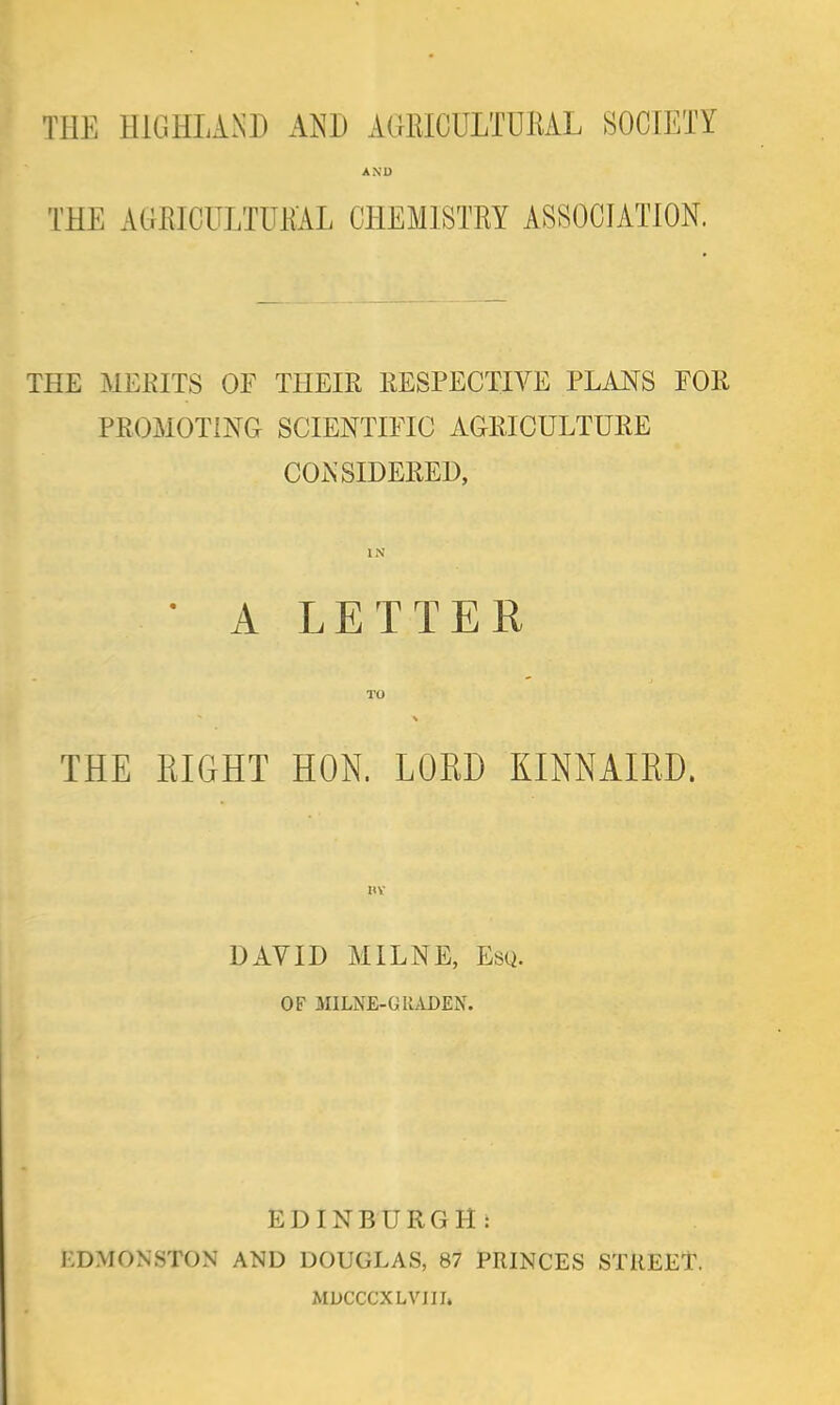 THE HIGHLAND AND AGRICULTURAL SOCIETY AND THE AGRICULTURAL CHEMISTRY ASSOCIATION. THE MERITS OF THEIR RESPECTIVE PLANS FOR PROMOTING SCIENTIFIC AGRICULTURE CONSIDERED, • ALE TTE R THE EIGHT HON. LORD KINNAIKD. BY DAY ID MILNE, Esq. OF MILNE-GllADEN. EDINBURGH: EDMONSTON AND DOUGLAS, 87 PRINCES STREET, MDCCCXLVIII.