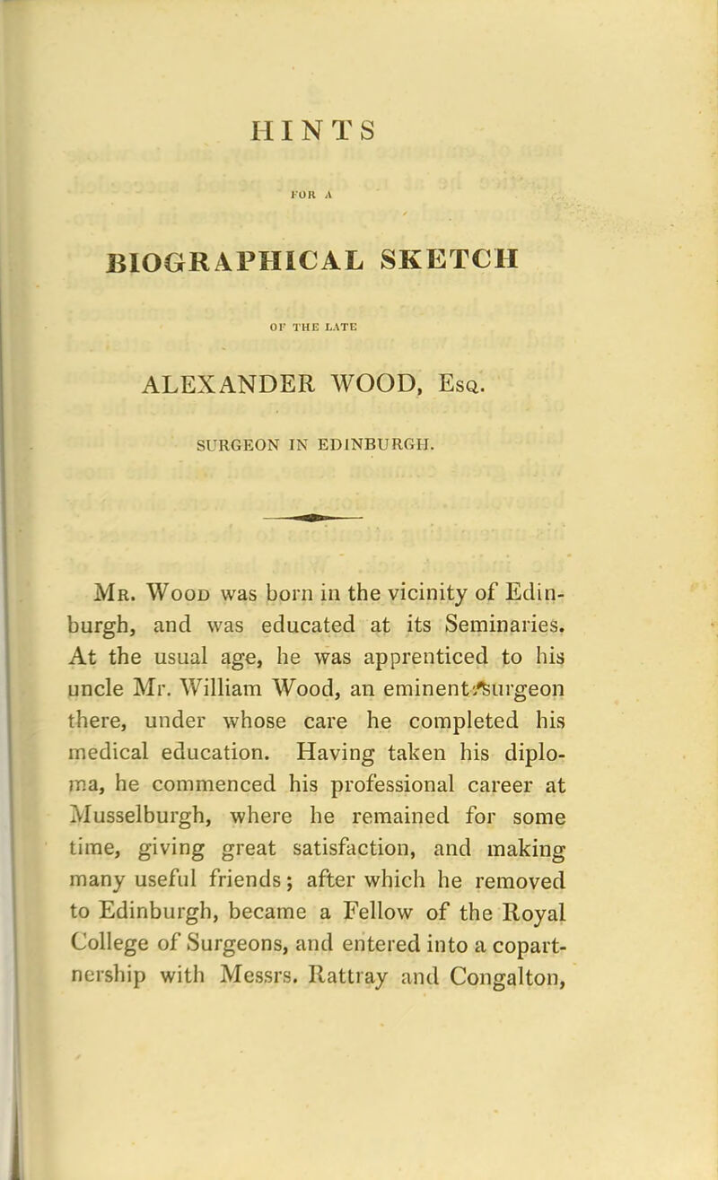 FOR A BIOGRAPHICAL SKETCH OF THE LATE ALEXANDER WOOD, Esq. SURGEON IN EDINBURGH. Mr. Wood was born in the vicinity of Edin- burgh, and was educated at its Seminaries. At the usual age, he was apprenticed to his uncle Mr. William Wood, an eminent/Surgeon there, under whose care he completed his medical education. Having taken his diplo- ma, he commenced his professional career at Musselburgh, where he remained for some time, giving great satisfaction, and making many useful friends; after which he removed to Edinburgh, became a Fellow of the Royal College of Surgeons, and entered into a copart- nership with Messrs. Rattray and Congalton,