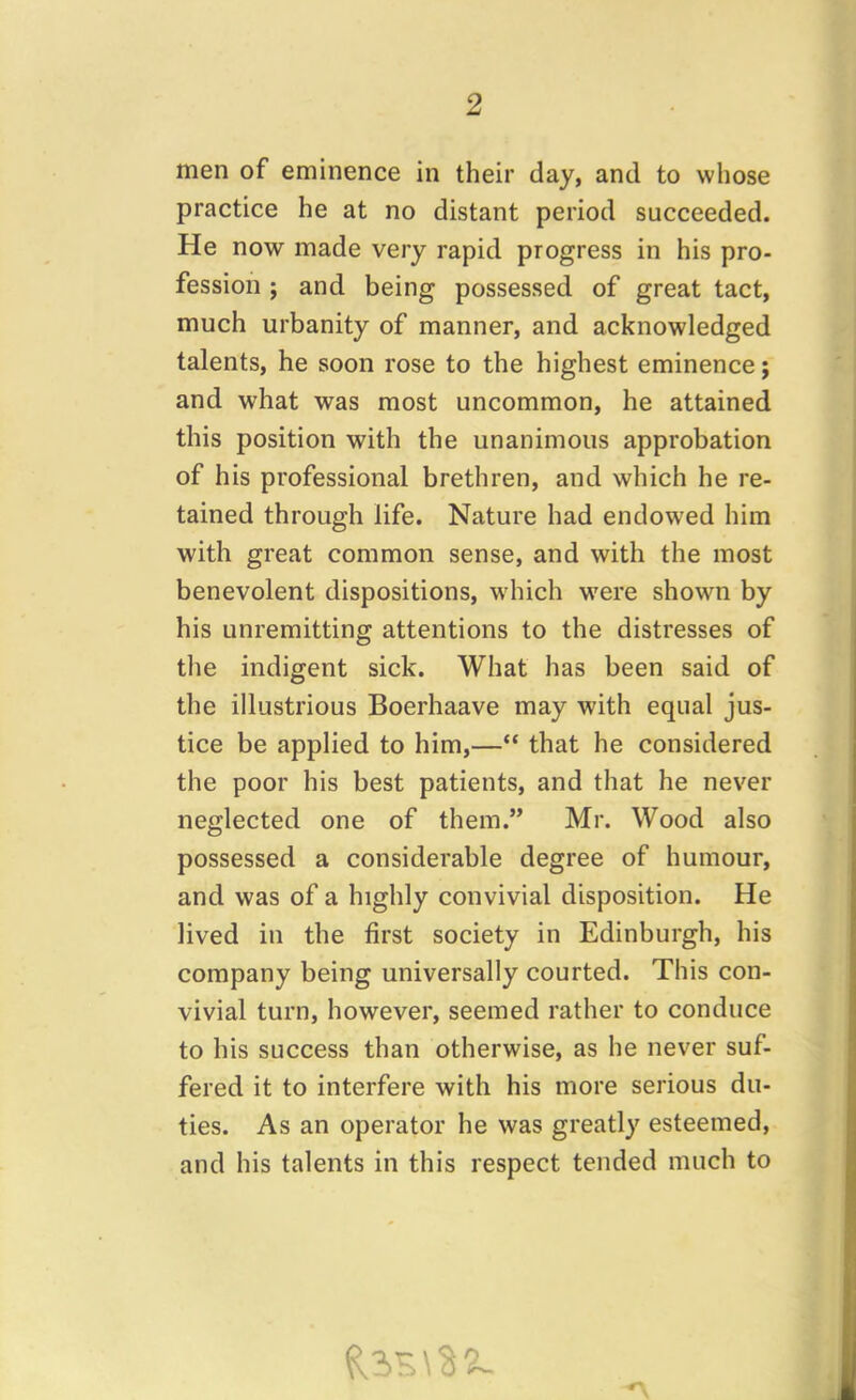 men of eminence in their day, and to whose practice he at no distant period succeeded. He now made very rapid progress in his pro- fession ; and being possessed of great tact, much urbanity of manner, and acknowledged talents, he soon rose to the highest eminence; and what was most uncommon, he attained this position with the unanimous approbation of his professional brethren, and which he re- tained through life. Nature had endowed him with great common sense, and with the most benevolent dispositions, which were shown by his unremitting attentions to the distresses of the indigent sick. What has been said of the illustrious Boerhaave may with equal jus- tice be applied to him,—“ that he considered the poor his best patients, and that he never neglected one of them.” Mr. Wood also possessed a considerable degree of humour, and was of a highly convivial disposition. He lived in the first society in Edinburgh, his company being universally courted. This con- vivial turn, however, seemed rather to conduce to his success than otherwise, as he never suf- fered it to interfere with his more serious du- ties. As an operator he was greatly esteemed, and his talents in this respect tended much to