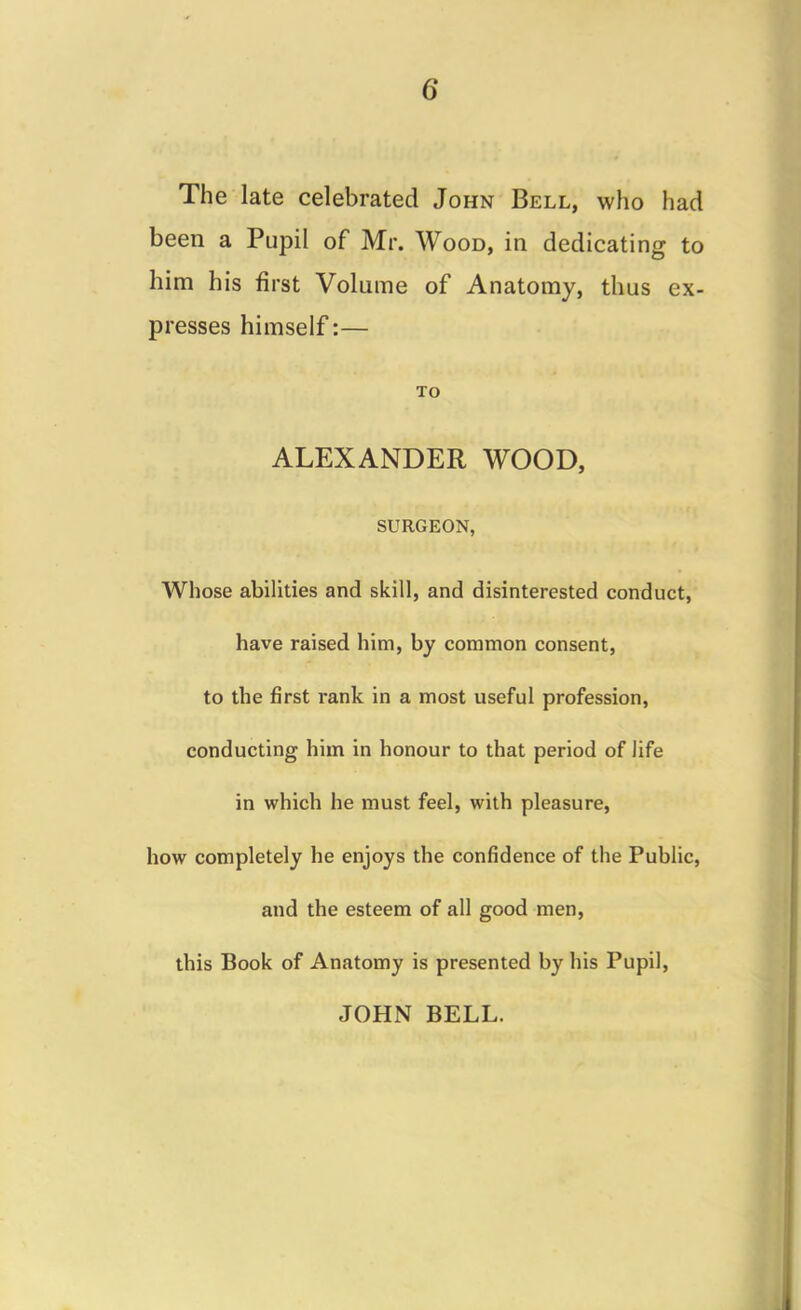 The late celebrated John Bell, who had been a Pupil of Mr. Wood, in dedicating to him his first Volume of Anatomy, thus ex- presses himself:— TO ALEXANDER WOOD, SURGEON, Whose abilities and skill, and disinterested conduct, have raised him, by common consent, to the first rank in a most useful profession, conducting him in honour to that period of life in which he must feel, with pleasure, how completely he enjoys the confidence of the Public, and the esteem of all good men, this Book of Anatomy is presented by his Pupil, JOHN BELL.