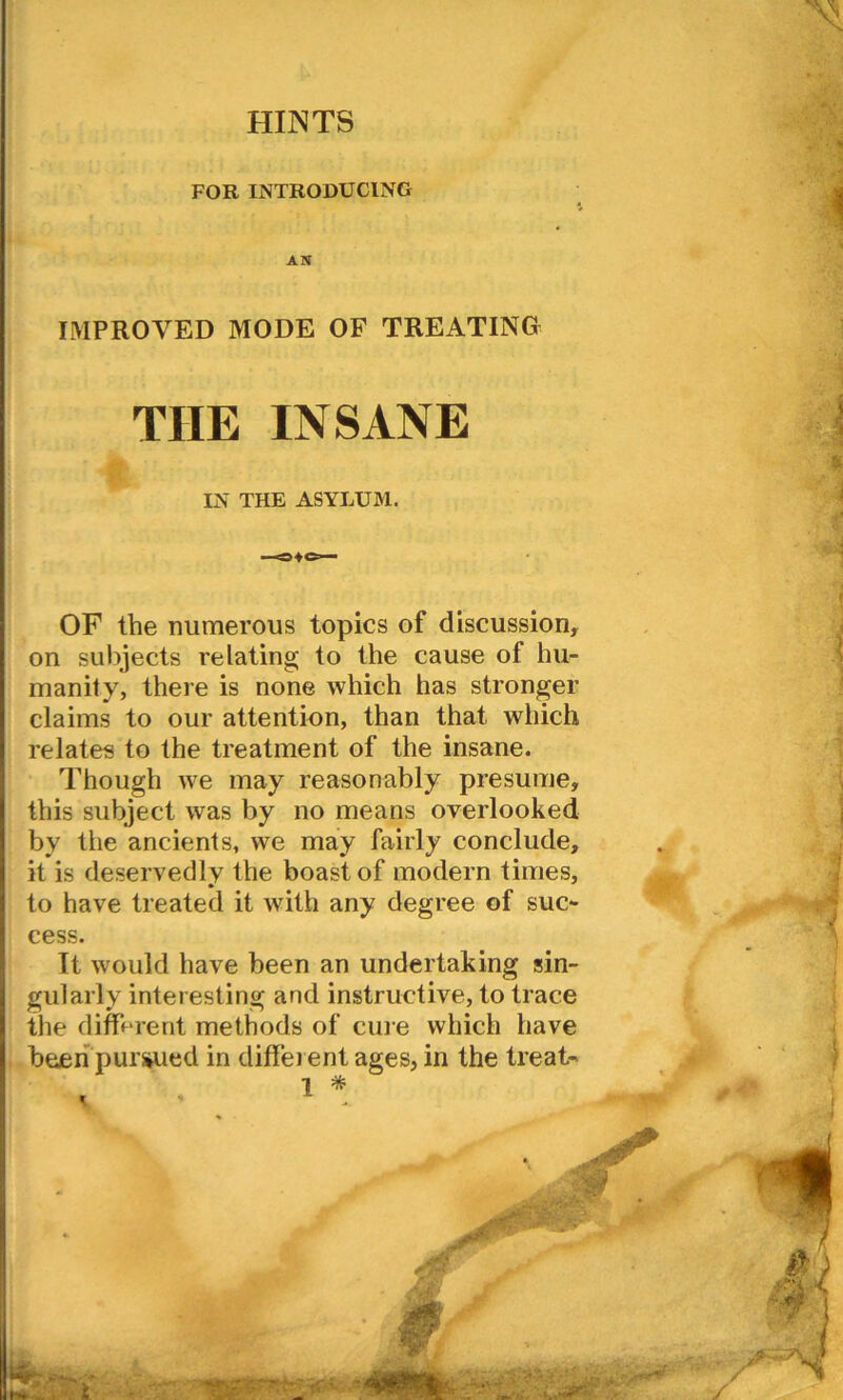 HUNTS FOR INTRODUCING AN IMPROVED MODE OF TREATING THE INSANE IN THE ASYLUM. OF the numerous topics of discussion, on subjects relating to the cause of hu- manity, there is none which has stronger claims to our attention, than that which relates to the treatment of the insane. Though we may reasonably presume, this subject was by no means overlooked by the ancients, we may fairly conclude, it is deservedly the boast of modern times, to have treated it with any degree of suc- cess. It would have been an undertaking sin- gularly interesting and instructive, to trace the different methods of cm e which have been pursued in different ages, in the treat- I * *.