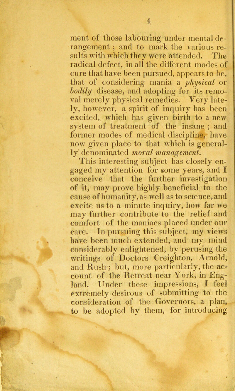 ment of those labouring under mental de- rangement ; and to mark the various re- sults with which they were attended. The radical defect, in all the different modes of cure that have been pursued, appears to be, that of considering mania a physical or bodily disease, and adopting for its remo- val merely physical remedies. Very late- ly, however, a spirit of inquiry has been excited, which has given birth to a new system of treatment of the insane ; and former modes of medical discipline, have now given place to that which is general- ly denominated moral management. This interesting subject has closely en- gaged my attention for some years, and I conceive that the further investigation of it, may prove highly beneficial to the cause of humanity, as well as to science, and excite us to a minute inquiry, how far we may further contribute to the relief and comfort of the maniacs placed under our care. In pursuing this subject, my views have been much extended, and my mind considerably enlightened, by perusing the writings of Doctors Creighton, Arnold, and Rush ; but, more particularly, the ac- count of the Retreat near York, in Eng- land. Under these impressions, I feel extremely desirous of submitting to the consideration of the Governors, a plan, to be adopted by them, for introducing