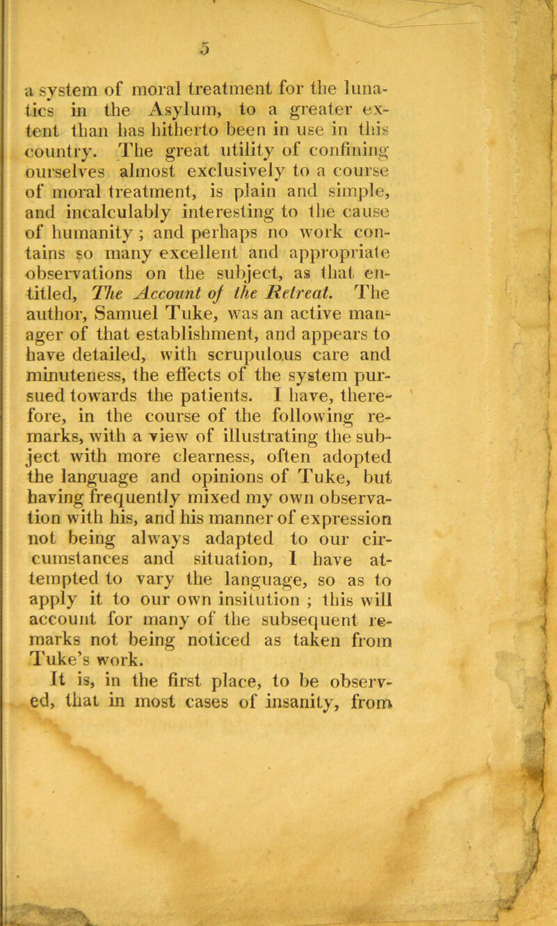 a system of moral treatment for the luna- tics in the Asylum, to a greater ex- tent than has hitherto been in use in this country. The great utility of confining ourselves almost exclusively to a course of moral treatment, is plain and simple, and incalculably interesting to the cause of humanity ; and perhaps no work con- tains so many excellent and appropriate observations on the subject, as that en- titled, The Account of the Retreat. The author, Samuel Tuke, was an active man- ager of that establishment, and appears to have detailed, with scrupulous care and minuteness, the effects of the system pur- sued towards the patients. I have, there- fore, in the course of the following re- marks, with a view of illustrating the sub- ject with more clearness, often adopted the language and opinions of Tuke, but having frequently mixed my own observa- tion with his, and his manner of expression not being always adapted to our cir- cumstances and situation, 1 have at- tempted to vary the language, so as to apply it to our own insitution ; this will account for many of the subsequent re- marks not being noticed as taken from Tuke’s work. It is, in the first place, to be observ- ed, that in most cases of insanity, from