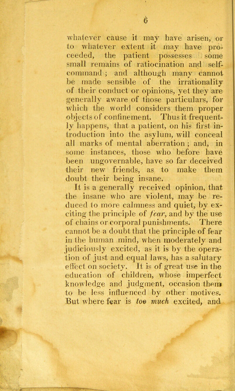 whatever cause it may have arisen, or to whatever extent it may have pro- ceeded, the patient possesses some small remains of ratiocination and self- command ; and although many cannot be made sensible of the irrationality of their conduct or opinions, yet they are generally aware of those particulars, for which the world considers them proper objects of continement. Thus it frequent- ly happens, that a patient, on his first in- troduction into the asylum, will conceal all marks of mental aberration; and, in some instances, those who before have been ungovernable, have so far deceived their new friends, as to make them doubt their being insane. It is a generally received opinion, that the insane who are violent, may be re- duced to more calmness and quiet, by ex- citing the principle of fear, and by the use of chains or corporal punishments. There cannot be a doubt that ihe principle of fear in the human mind, when moderately and judiciously excited, as it is by the opera- tion of just and equal laws, has a salutary effect on society. It is of great use in the education of children, whose imperfect knowledge and judgment, occasion them to be less influenced by other motives. But where fear is loo much excited, and