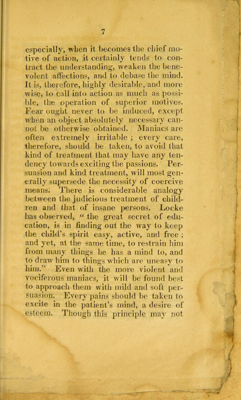 especially, when it becomes the chief mo- tive of action, it certainly tends to con- tract the understanding, weaken the bene- volent affections, and to debase the mind. It is, therefore, highly desirable, and more wise, to call into action as much as possi- ble, the operation of superior motives. Fear ought never to be induced, except when ail object absolutely necessary can- not be otherwise obtained. Maniacs are often extremely irritable ; every care, therefore, should be taken, to avoid that kind of treatment that may have any ten- dency towards exciting the passions. Per- suasion and kind treatment, will most gen- erally supersede the necessity of coercive means. There is considerable analogy between the judicious treatment of child- ren and that of insane persons. Locke has observed, “ the great secret of edu- cation, is in finding out the way to keep the child’s spirit easy, active, and free ; and yet, at the same time, to restrain him from many things he has a mind to, and to draw him to things which are uneasy to him.” Even with the more violent and vociferous maniacs, it will be found best to approach them with mild and soft per- suasion. Every pains should be taken lo excite in the patient’s mind, a desire of esteem. Though this principle may not