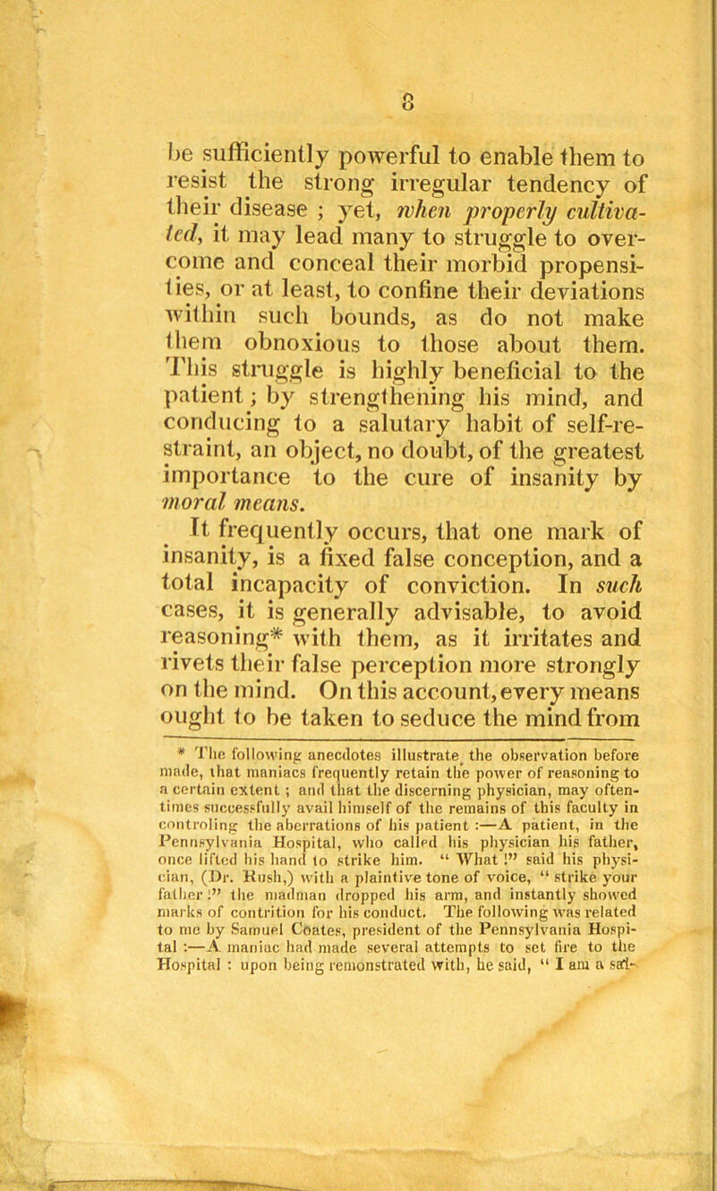 o u he sufficiently powerful to enable them to resist the strong irregular tendency of their disease ; yet, when properly cultiva- ted, it may lead many to struggle to over- come and conceal their morbid propensi- ties, or at least, to confine their deviations within such bounds, as do not make them obnoxious to those about them. This struggle is highly beneficial to the patient; by strengthening his mind, and conducing to a salutary habit of self-re- straint, an object, no doubt, of the greatest importance to the cure of insanity by •moral means. It frequently occurs, that one mark of insanity, is a fixed false conception, and a total incapacity of conviction. In such cases, it is generally advisable, to avoid reasoning* with them, as it irritates and rivets their false perception more strongly on the mind. On this account, every means ought to be taken to seduce the mind from * The following anecdotes illustrate^ the observation before made, that maniacs frequently retain the power of reasoning to a certain extent ; and that the discerning physician, may often- times successfully avail himself of the remains of this faculty in controling the aberrations of his patient :—A patient, in the Pennsylvania Hospital, who called his physician his father, once lifted his hand to strike him. “ What !” said his physi- cian, (Dr. Kush,) with a plaintive tone of voice, “ strike your father:” the madman dropped his arm, and instantly slnnvcd marks of contrition for his conduct. The following wras related to me by Samuel Coates, president of the Pennsylvania Hospi- tal :—A. maniac had made several attempts to set fire to the Hospital : upon being remonstrated with, he said, “ I am a sai-