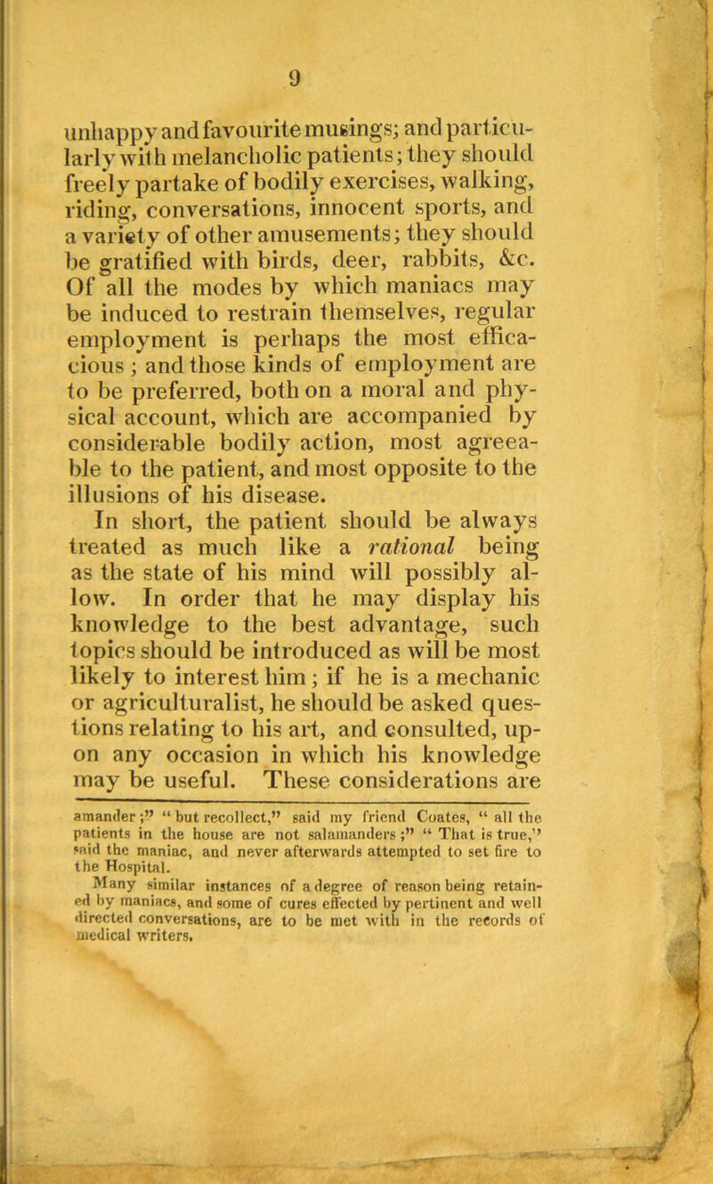 unhappy and favourite musings; and particu- larly with melancholic patients; they should freely partake of bodily exercises, walking, riding, conversations, innocent sports, and a variety of other amusements; they should be gratified with birds, deer, rabbits, &c. Of all the modes by which maniacs may be induced to restrain themselves, regular employment is perhaps the most effica- cious ; and those kinds of employment are to be preferred, both on a moral and phy- sical account, which are accompanied by considerable bodily action, most agreea- ble to the patient, and most opposite to the illusions of his disease. In short, the patient should be always treated as much like a rational being as the state of his mind will possibly al- low. In order that he may display his knowledge to the best advantage, such topics should be introduced as will be most likely to interest him; if he is a mechanic or agriculturalist, he should be asked ques- tions relating to his art, and consulted, up- on any occasion in which his knowledge may be useful. These considerations are amantler“ but recollect,” said my friend Coates, “ all the patients in the house are not salamanders“ That is true,” said the maniac, and never afterwards attempted to set lire to the Hospital. Many similar instances of a degree of reason being retain- ed by maniacs, and some of cures effected by pertinent and well directed conversations, are to be met with in the records of medical writers.