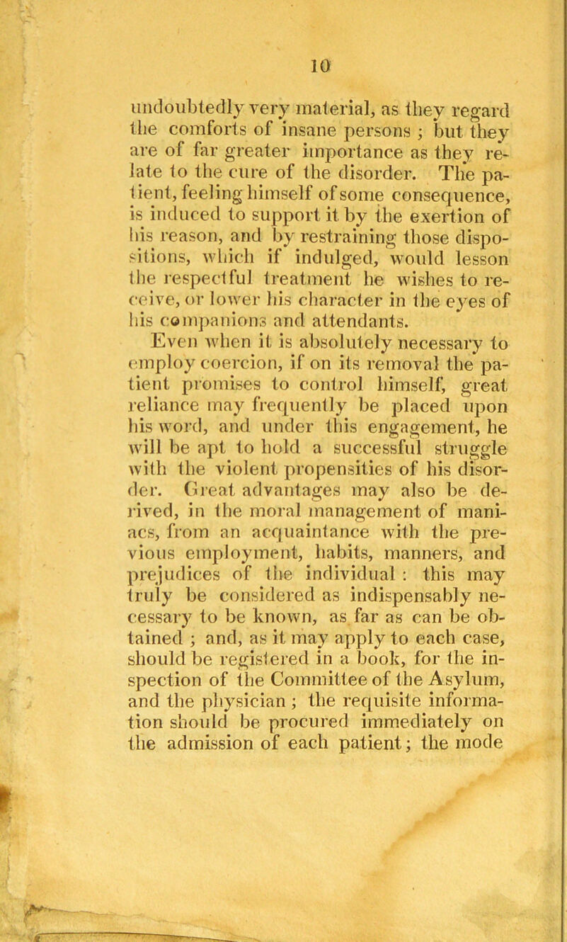 undoubtedly very material, as they regard the comforts of insane persons ; but they are of far greater importance as they re- late to the cure of the disorder. Tlie pa- tient, feeling himself of some consequence, is induced to support it by the exertion of his reason, and by restraining those dispo- sitions, which if indulged, would lesson the respectful treatment he wishes to re- ceive, or lower his character in the eyes of his companions and attendants. Even Avhen it is absolutely necessary to employ coercion, if on its removal the pa- tient promises to control himself, great reliance may frequently be placed upon his word, and under this engagement, he will be apt to hold a successful struggle with the violent propensities of his disor- der. Great advantages may also be de- rived, in the moral management of mani- acs, from an acquaintance with the pre- vious employment, habits, manners, and prejudices of the individual : this may truly be considered as indispensably ne- cessary to be known, as far as can be ob- tained ; and, as it may apply to each case, should be registered in a book, for the in- spection of the Committee of the Asylum, and the physician ; the requisite informa- tion should be procured immediately on the admission of each patient; the mode t J