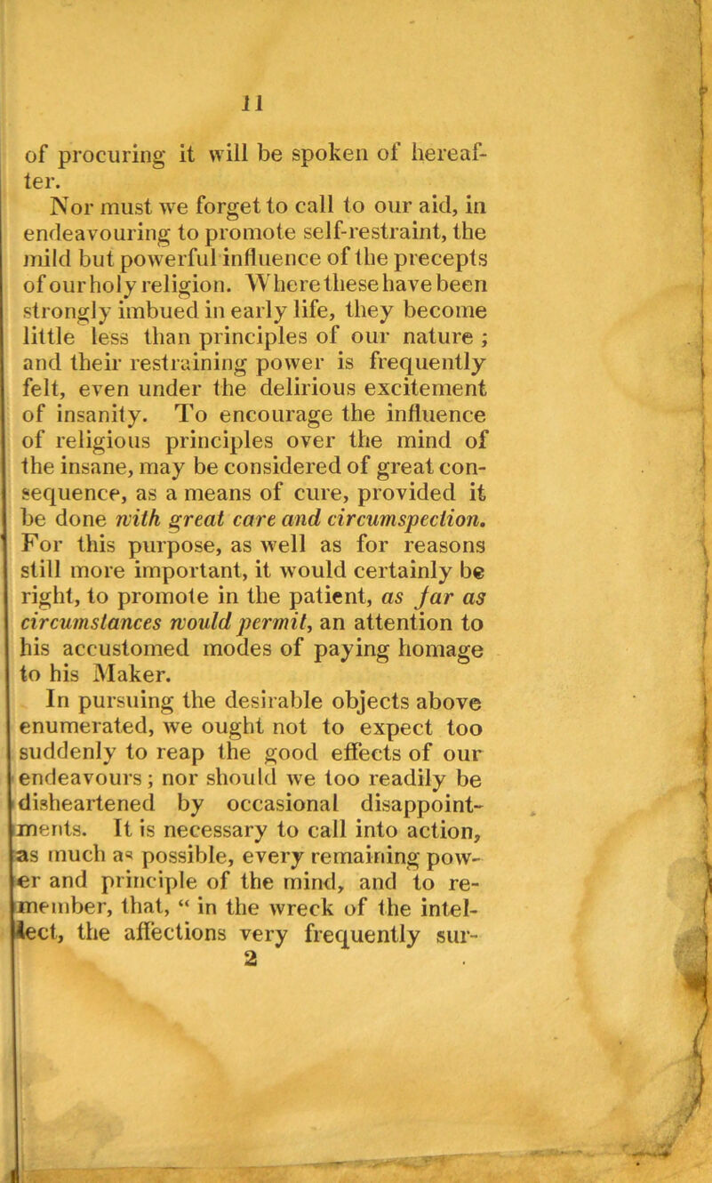 of procuring it will be spoken of hereaf- ter. Nor must we forget to call to our aid, in endeavouring to promote self-restraint, the mild but powerful influence of the precepts of ourholy religion. Where these have been strongly imbued in early life, they become little less than principles of our nature ; and their restraining power is frequently felt, even under the delirious excitement of insanity. To encourage the influence I of religious principles over the mind of the insane, may be considered of great con- sequence, as a means of cure, provided it be done with great care and circumspection. For this purpose, as well as for reasons still more important, it would certainly be right, to promote in the patient, as Jar as circumstances would permit, an attention to his accustomed modes of paying homage to his Maker. In pursuing the desirable objects above enumerated, we ought not to expect too suddenly to reap the good effects of our endeavours; nor should we too readily be disheartened by occasional disappoint- ments. It is necessary to call into action, as much a=* possible, every remaining pow- er and principle of the mind, and to re- member, that, “ in the wreck of the intel- lect, the affections very frequently sur- 2