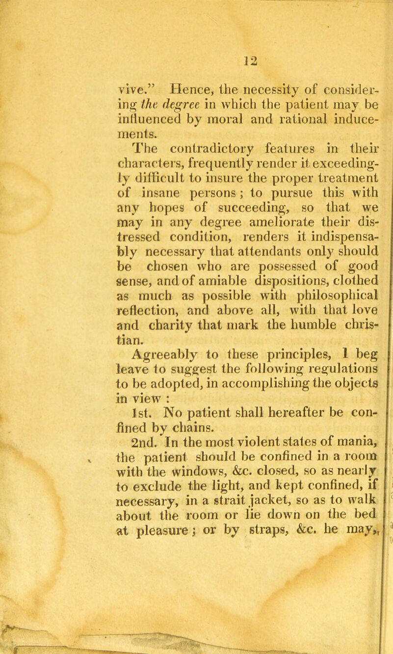 vive.” Hence, the necessity of consider- ing the degree in which the patient may be influenced by moral and rational induce- ments. The contradictory features in their characters, frequently render it exceeding- ly difficult to insure the proper treatment of insane persons; to pursue this with any hopes of succeeding, so that we may in any degree ameliorate their dis- tressed condition, renders it indispensa- bly necessary that attendants only should be chosen who are possessed of good sense, and of amiable dispositions, clothed as much as possible with philosophical reflection, and above all, with that love and charity that mark the humble Chris- tian. Agreeably to these principles, 1 beg leave to suggest the following regulations to be adopted, in accomplishing the objects in view : 1st. No patient shall hereafter be con- fined by chains. 2nd. In the most violent states of mania, the patient should be confined in a room with the windows, &c. closed, so as nearly to exclude the light, and kept confined, if necessary, in a strait jacket, so as to walk about the room or lie down on the bed at pleasure; or by straps, &c. he may,,