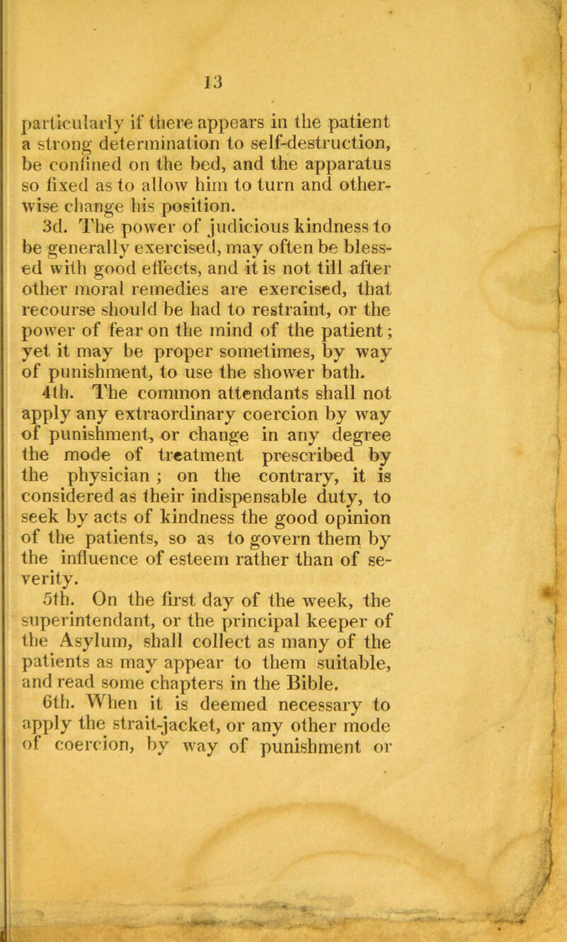 a strong determination to self-destruction, be confined on the bed, and the apparatus so fixed as to allow him to turn and other- wise change his position. 3d. The power of judicious kindness to be generally exercised, may often be bless- ed with good effects, and it is not till after other moral remedies are exercised, that recourse should be had to restraint, or the power of fear on the mind of the patient; yet it may be proper sometimes, by way of punishment, to use the shower bath. 4th. The common attendants shall not apply any extraordinary coercion by way of punishment, or change in any degree the mode of treatment prescribed by the physician ; on the contrary, it is considered as their indispensable duty, to seek by acts of kindness the good opinion of the patients, so as to govern them by the influence of esteem rather than of se- verity. 5th. On the first day of the week, the superintendant, or the principal keeper of the Asylum, shall collect as many of the patients as may appear to them suitable, and read some chapters in the Bible. 6th. When it is deemed necessary to apply the strait-jacket, or any other mode of coercion, by way of punishment or , 4<