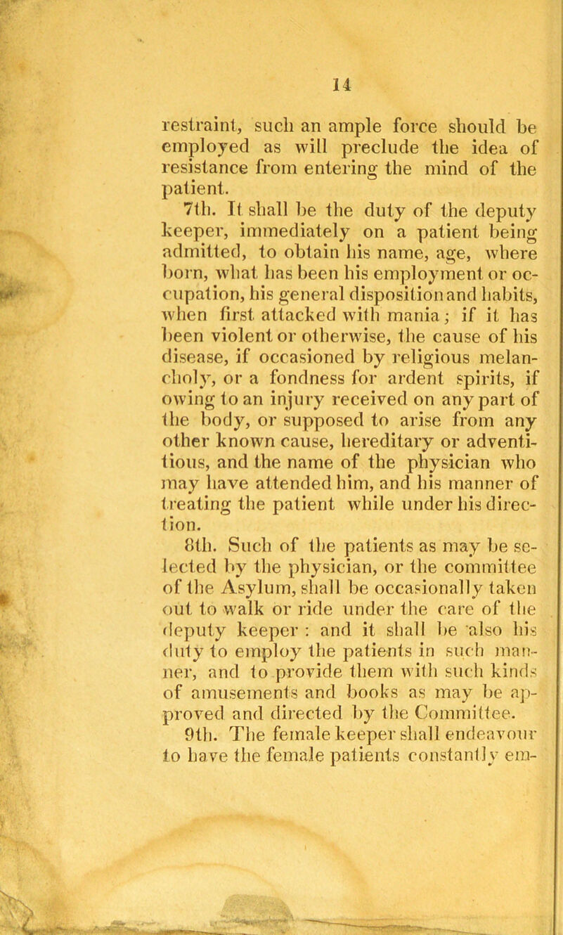 restraint, such an ample force should be employed as will preclude the idea of resistance from entering the mind of the patient. 7th. It shall be the duty of the deputy keeper, immediately on a patient being admitted, to obtain his name, age, where born, what has been his employment or oc- cupation, his general disposition and habits, when first attacked with mania; if it has been violent or otherwise, the cause of his disease, if occasioned by religious melan- choly, or a fondness for ardent spirits, if owing to an injury received on any part of the body, or supposed to arise from any other known cause, hereditary or adventi- tious, and the name of the physician who may have attended him, and his manner of t reating the patient while under his direc- tion. 8th. Such of the patients as may be se- lected by the physician, or the committee of the Asylum, shall be occasionally taken out to walk or ride under the care of the deputy keeper : and it shall be also his duty to employ the patients in such man- ner, and to provide them with such kinds of amusements and books as may be ap- proved and directed by the Committee. 9th. The female keeper shall endeavour to have the female patients constantly era-