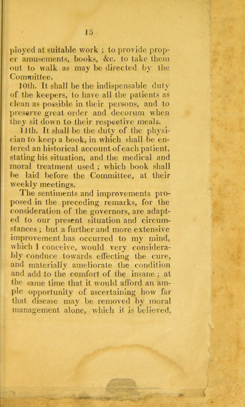 ployed at suitable work ; to provide prop- er amusements, books, &c. to take them out to walk as may be directed by the Committee. 10th. It shall be the indispensable duty of the keepers, to have all the patients as clean as possible in their persons, and to preserve great order and decorum when they sit down to their respective meals. 11th. It shall be the duty of the physi- cian to keep a book, in which shall be en- tered an historical account of each patient, stating his situation, and the medical and moral treatment used ; which book shall be laid before the Committee, at their weekly meetings. The sentiments and improvements pro- posed in the preceding remarks, for the consideration of the governors, are adapt- ed to our present situation and circum- stances ; but a further and more extensive improvement has occurred to my mind, which I conceive, would very considera- bly conduce towards effecting the cure, and materially ameliorate the condition and add to the comfort of the insane ; at the same time that it would afford an am- ple opportunity of ascertaining how far that disease may be removed by moral management alone, which it is believed.