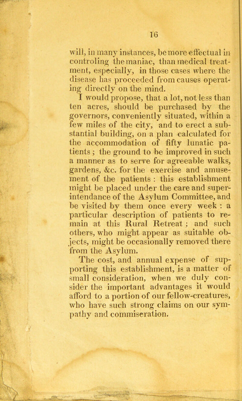 will, in many instances, be more effectual in controling the maniac, than medical treat- ment, especially, in those cases where the disease has proceeded from causes operat- ing directly on the mind. I would propose, that a lot, not less than ten acres, should be purchased by the governors, conveniently situated, within a few miles of the city, and to erect a sub- stantial building, on a plan calculated for the accommodation of fifty lunatic pa- tients ; the ground to be improved in such a manner as to serve for agreeable walks, gardens, &c. for the exercise and amuse- ment of the patients : this establishment might be placed under the care and super- intendance of the Asylum Committee, and be visited by them once every week : a particular description of patients to re- main at this Rural Retreat ; and such others, who might appear as suitable ob- jects, might be occasionally removed there from the Asylum. The cost, and annual expense of sup- porting this establishment, is a matter of small consideration, when we duly con- sider the important advantages it would afford to a portion of our fellow-creatures, who have such strong claims on our sym- pathy and commiseration.