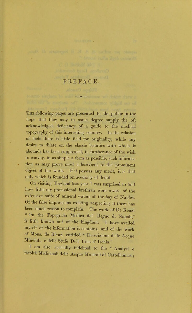 PREFACE. The following pages are presented to the public in the hope that they may in some degree supply the oft acknowledged deficiency of a guide to the medical topography of this interesting country. In the relation of facts there is little field for originality, while any desire to dilate on the classic beauties with which it abounds has been suppressed, in furtherance of the wish to convey, in as simple a form as possible, such informa- tion as may prove most subservient to the prominent object of the work. If it possess any merit, it is that only which is founded on accuracy of detail On visiting England last year I was surprised to find how little my professional brethren were aware of the extensive suite of mineral waters of the bay of Naples. Of the false impressions existing respecting it there has been much reason to complain. The work of De Renzi On the Topografia Medica del' Regno di Napoli, is little known out of the kingdom. I have availed myself of the information it contains, and of the work of Mons. de Rivaz, entitled « Descrizione delle Acque Minerali, e delle Stufe DelT Isola d' Ischia. I am also specially indebted to the  Analysi e facolta Medicinali delle Acque Minerali di Castellamare;