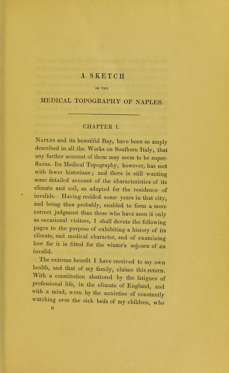 A SKETCH OP THE MEDICAL TOPOGRAPHY OF NAPLES. CHAPTER I. Naples and its beautiful Bay, have been so amply described in all the Works on Southern Italy, that any further account of them may seem to be super- fluous. Its Medical Topography, however, has met with fewer historians; and there is still wanting some detailed account of the characteristics of its climate and soil, as adapted for the residence of invalids. Having resided some years in that city, and being thus probably, enabled to form a more correct judgment than those who have seen it only as occasional visitors, 1 shall devote the following pages to the purpose of exhibiting a history of its climate, and medical character, and of examining how far it is fitted for the winter's sojourn of an invalid. The extreme benefit I have received to my own health, and that of my family, claims this return. With a constitution shattered by the fatigues of professional life, in the climate of England, and with a mind, worn by the anxieties of constantly watching over the sick beds of my children, who B
