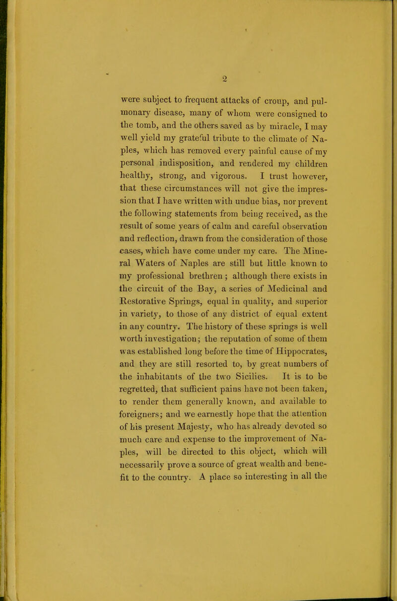 2 were subject to frequent attacks of croup, and pul- monary disease, many of whom were consigned to the tomb, and the others saved as by miracle, I may well yield my grateful tribute to the climate of Na- ples, which has removed every painful cause of my personal indisposition, and rendered my children healthy, strong, and vigorous. I trust however, that these circumstances will not give the impres- sion that I have written with undue bias, nor prevent the following statements from being received, as the result of some years of calm and careful observation and reflection, drawn from the consideration of those cases, which have come under my care. The Mine- ral Waters of Naples are still but little known to my professional brethren ; although there exists in the circuit of the Bay, a series of Medicinal and Restorative Springs, equal in quality, and superior in variety, to those of any district of equal extent in any country. The history of these springs is well worth investigation; the reputation of some of them was established long before the time of Hippocrates, and they are still resorted to, by great numbers of the inhabitants of the two Sicilies. It is to be regretted, that sufficient pains have not been taken, to render them generally known, and available to foreigners; and we earnestly hope that the attention of his present Majesty, who has already devoted so much care and expense to the improvement of Na- ples, will be directed to this object, which will necessarily prove a source of great wealth and bene- fit to the country. A place so interesting in all the