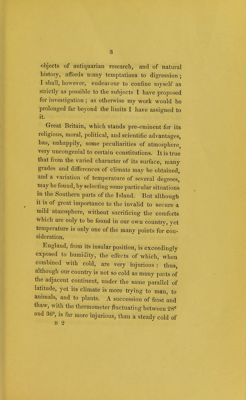 8 objects of autiquarian research, and of natural history, affords many temptations to digression; I shall, however, endeav our to confine myself as strictly as possible to the subjects T have proposed for investigation ; as otherwise my work would be prolonged far beyond the limits I have assigned to it. Great Britain, which stands pre-eminent for its religious, moral, political, and scientific advantages, has, unhappily, some peculiarities of atmosphere very uncongenial to certain constitutions. It is true that from the varied character of its surface, many grades and differences of climate may be obtained, and a variation of temperature of several degrees, may be found, by selecting some particular situations in the Southern parts of the Island. But although it is of great importance to the invalid to secure a mild atmosphere, without sacrificing the comforts which are only to be found in our own country, yet temperature is only one of the many points for con- sideration. England, from its insular position, is exceedingly exposed to humidity, the effects of which, when combined with cold, are very injurious: thus, although our country is not so cold as many parts of the adjaceut continent, under the same parallel of latitude, yet its climate is more trying to man, to animals, and to plants. A succession of frost 'and thaw, with the thermometer fluctuating between 28° and 36°, is far more injurious, than a steady cold of