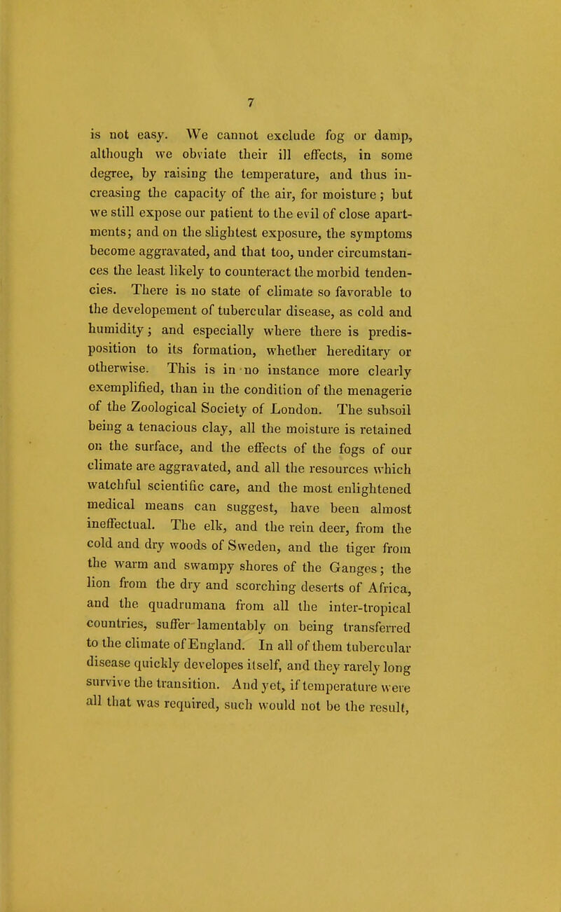 is not easy. We cannot exclude fog or damp, although we obviate their ill effects, in some degree, by raising the temperature, and thus in- creasing the capacity of the air, for moisture ; but we still expose our patient to the evil of close apart- ments; and on the slightest exposure, the symptoms become aggravated, and that too, under circumstan- ces the least likely to counteract the morbid tenden- cies. There is no state of climate so favorable to the developement of tubercular disease, as cold and humidity; and especially where there is predis- position to its formation, whether hereditary or otherwise. This is in no instance more clearly exemplified, than in the condition of the menagerie of the Zoological Society of London. The subsoil being a tenacious clay, all the moisture is retained on the surface, and the effects of the fogs of our climate are aggravated, and all the resources which watchful scientific care, and the most enlightened medical means can suggest, have been almost ineffectual. The elk, and the rein deer, from the cold and dry woods of Sweden, and the tiger from the warm and swampy shores of the Ganges; the lion from the dry and scorching deserts of Africa, and the quadrumana from all the inter-tropical countries, suffer lamentably on being transferred to the climate of England. In all of them tubercular disease quickly developes itself, and they rarely long survive the transition. And yet, if temperature were all that was required, such would not be the result,