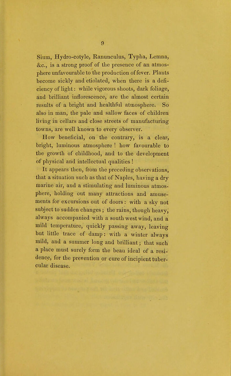 Sium, Hydro-cotyle, Ranunculus, Typha, Lemna, &c, is a strong proof of the presence of an atmos- phere unfavourable to the production of fever. Plants become sickly and etiolated, when there is a defi- ciency of light: while vigorous shoots, dark foliage, and brilliant inflorescence, are the almost certain results of a bright and healthful atmosphere. So also in man, the pale and sallow faces of children living in cellars and close streets of manufacturing towns, are well known to every observer. How beneficial, on the contrary, is a clear, bright, luminous atmosphere ! how favourable to the growth of childhood, and to the development of physical and intellectual qualities ! It appears then, from the preceding observations, that a situation such as that of Naples, having a dry marine air, and a stimulating and luminous atmos- phere, holding out many attractions and amuse- ments for excursions out of doors : with a sky not subject to sudden changes; the rains, though heavy, always accompanied with a south west wind, and a mild temperature, quickly passing away, leaving but little trace of damp: with a winter always mild, and a summer long and brilliant; that such a place must surely form the beau ideal of a resi- dence, for the prevention or cure of incipient tuber- cular disease.