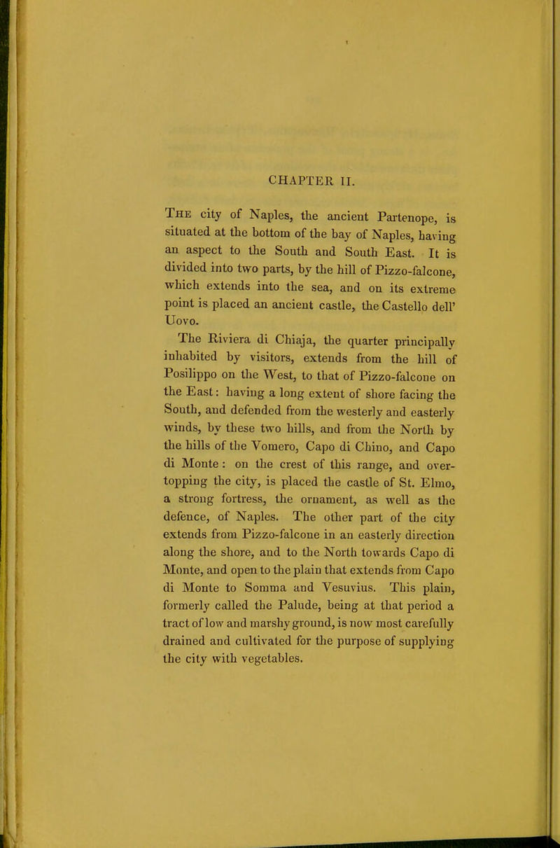 The city of Naples, the ancient Partenope, is situated at the bottom of the bay of Naples, having an aspect to the South and South East. It is divided into two parts, by the hill of Pizzo-falcone, which extends into the sea, and on its extreme point is placed an ancient castle, the Castello dell' Uovo. The Riviera di Chiaja, the quarter principally inhabited by visitors, extends from the hill of Posilippo on the West, to that of Pizzo-falcone on the East: having a long extent of shore facing the South, and defended from the westerly and easterly winds, by these two hills, and from the North by the hills of the Vomero, Capo di Chino, and Capo di Monte : on the crest of this range, and over- topping the city, is placed the castle of St. Elmo, a strong fortress, the ornament, as well as the defence, of Naples. The other pail of the city extends from Pizzo-falcone in an easterly direction along the shore, and to the North towards Capo di Monte, and open to the plain that extends from Capo di Monte to Somma and Vesuvius. This plain, formerly called the Palude, being at that period a tract of low and marshy ground, is now most carefully drained and cultivated for the purpose of supplying the city with vegetables.