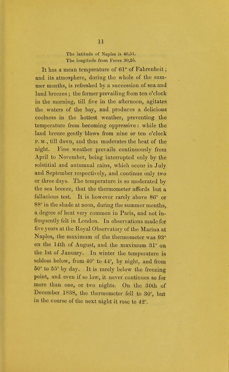 The latitude of Naples is 40,51. The longitude from Ferve 30,25. It has a mean temperature of 61° of Fahrenheit; and its atmosphere, during the whole of the sum- mer months, is refreshed by a succession of sea and land breezes ; the former prevailing from ten o'clock in the morning, till five in the afternoon, agitates the waters of the bay, and produces a delicious coolness in the hottest weather, preventing the temperature from becoming oppressive: while the land breeze gently blows from nine or ten o'clock P. M., till dawn, and thus moderates the heat of the night. Fine weather prevails continuously from April to November, being interrupted only by the solstitial and autumnal rains, which occur in July and September respectively, and continue only two or three days. The temperature is so moderated by tbe sea breeze, that the thermometer affords but a fallacious test. It is however rarely above 86° or 88° in the shade at noon, during the summer months, a degree of heat very common in Paris, and not in- frequently felt in London. In observations made for five years at the Royal Observatory of the Marina at Naples, the maximum of the thermometer was 93° on the 14th of August, and the maximum 31° on the 1st of January. In winter the temperature is seldom below, from 40° to 44°, by night, and from 50° to 55° by day. It is rarely below the freezing point, and even if so low, it never continues so for more than one, or two nights. On the 30th of December 1838, the thermometer fell to 30°, but in the course of the next night it rose to 42°.