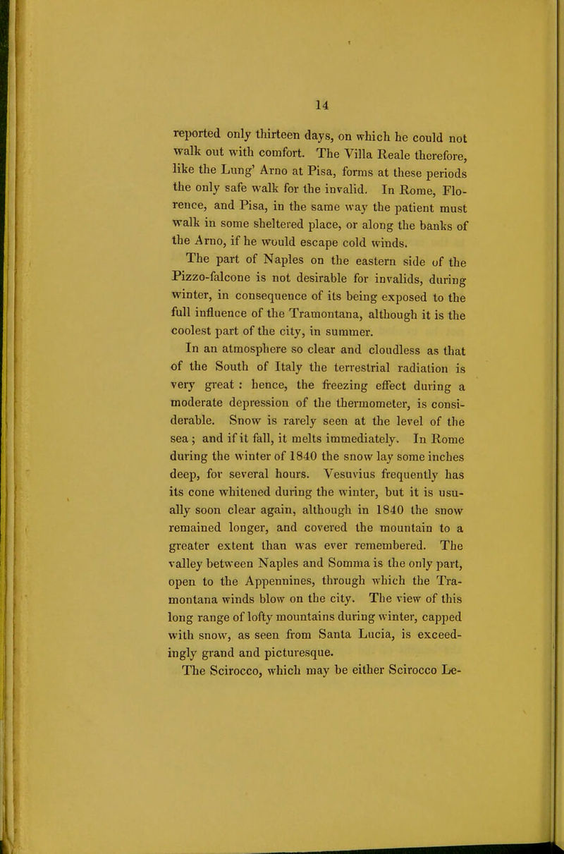 reported only thirteen days, on which he could not walk out with comfort. The Villa Reale therefore, like the Lung' Arno at Pisa, forms at these periods the only safe walk for the invalid. In Rome, Flo- rence, and Pisa, in the same way the patient must walk in some sheltered place, or along the banks of the Arno, if he would escape cold winds. The part of Naples on the eastern side of the Pizzo-falcone is not desirable for invalids, during winter, in consequence of its being exposed to the full influence of the Tramontana, although it is the coolest part of the city, in summer. In an atmosphere so clear and cloudless as that of the South of Italy the terrestrial radiation is very great : hence, the freezing effect during a moderate depression of the thermometer, is consi- derable. Snow is rarely seen at the level of the sea ; and if it fall, it melts immediately. In Rome during the winter of 1840 the snow lay some inches deep, for several hours. Vesuvius frequently has its cone whitened during the winter, but it is usu- ally soon clear again, although in 1840 the snow remained longer, and covered the mountain to a greater extent than was ever remembered. The valley between Naples and Somma is the only part, open to the Appennines, through which the Tra- montana winds blow on the city. The view of this long range of lofty mountains during winter, capped with snow, as seen from Santa Lucia, is exceed- ingly grand and picturesque. The Scirocco, which may be either Scirocco Le-