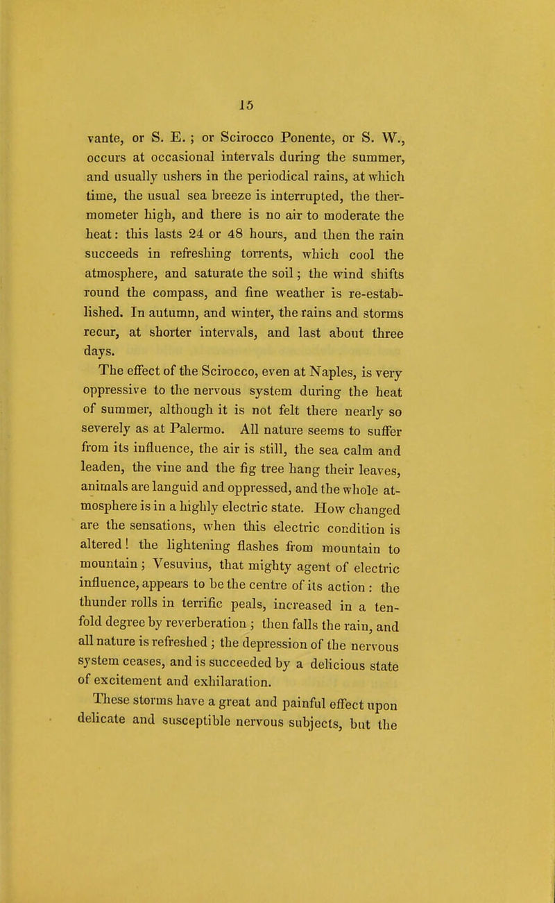 vante, or S. E. ; or Scirocco Ponente, or S. W., occurs at occasional intervals during the summer, and usually ushers in the periodical rains, at which time, the usual sea breeze is interrupted, the ther- mometer high, and there is no air to moderate the heat: this lasts 24 or 48 hours, and then the rain succeeds in refreshing torrents, which cool the atmosphere, and saturate the soil; the wind shifts round the compass, and fine weather is re-estab- lished. In autumn, and winter, the rains and storms recur, at shorter intervals, and last about three days. The effect of the Scirocco, even at Naples, is very oppressive to the nervous system during the heat of summer, although it is not felt there nearly so severely as at Palermo. All nature seems to suffer from its influence, the air is still, the sea calm and leaden, the vine and the fig tree hang their leaves, animals are languid and oppressed, and the whole at- mosphere is in a highly electric state. How changed are the sensations, when this electric condition is altered! the lightening flashes from mountain to mountain ; Vesuvius, that mighty agent of electric influence, appears to be the centre of its action : the thunder rolls in terrific peals, increased in a ten- fold degree by reverberation ; then falls the rain, and all nature is refreshed ; the depression of the nervous system ceases, and is succeeded by a delicious state of excitement and exhilaration. These storms have a great and painful effect upon delicate and susceptible nervous subjects, but the