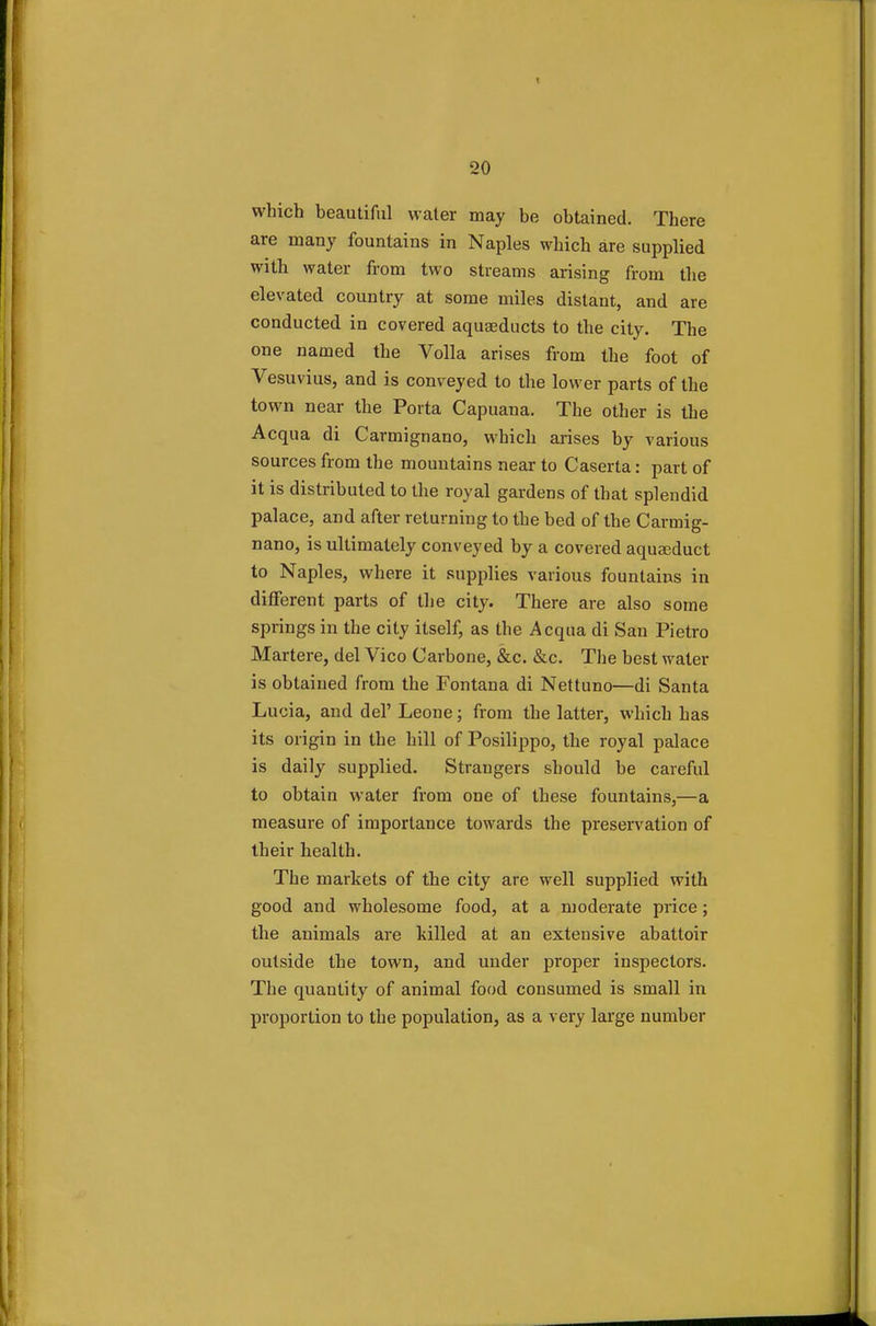 which beautiful water may be obtained. There are many fountains in Naples which are supplied with water from two streams arising from the elevated country at some miles distant, and are conducted in covered aquaeducts to the city. The one named the Volla arises from the foot of Vesuvius, and is conveyed to the lower parts of the town near the Porta Capuana. The other is the Acqua di Carmignano, which arises by various sources from the mountains near to Caserta: part of it is distributed to the royal gardens of that splendid palace, and after returning to the bed of the Carmig- nano, is ultimately conveyed by a covered aqueduct to Naples, where it supplies various fountains in different parts of the city. There are also some springs in the city itself, as the Acqua di Sau Pietro Martere, del Vico Carbone, &c. &c. The best water is obtained from the Fontana di Nettuno—di Santa Lucia, and del' Leone; from the latter, which has its origin in the hill of Posilippo, the royal palace is daily supplied. Strangers should be careful to obtain water from one of these fountains,—a measure of importance towards the preservation of their health. The markets of the city are well supplied with good and wholesome food, at a moderate price; the animals are killed at an extensive abattoir outside the town, and under proper inspectors. The quantity of animal food consumed is small in proportion to the population, as a very large number