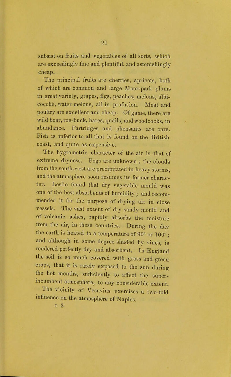 subsist on fruits and vegetables of all sorts, which are exceedingly fine and plentiful, and astonishingly cheap. The principal fruits are cherries, apricots, both of which are common and large Moor-park plums in great variety, grapes, figs, peaches, melons, albi- cocche, water melons, all in profusion. Meat and poultry are excellent and cheap. Of game, there are wild boar, roe-buck, hares, quails, and woodcocks, in abundance. Partridges and pheasants are rare. Fish is inferior to all that is found on the British coast, and quite as expensive. The hygrometric character of the air is that of extreme dryness. Fogs are unknown ; the clouds from the south-west are precipitated in heavy storms, and the atmosphere soon resumes its former charac- ter. Leslie found that dry vegetable mould was one of the best absorbents of humidity ; and recom- mended it for the purpose of drying air in close vessels. The vast extent of dry sandy mould and of volcanic ashes, rapidly absorbs the moisture from the air, in these countries. During the day the earth is heated to a temperature of 90° or 100°; and although in some degree shaded by vines, is rendered perfectly dry and absorbent. In England the soil is so much covered with grass and green crops, that it is rarely exposed to the sun during the hot months, sufficiently to affect the super- incumbent atmosphere, to any considerable extent. The vicinity of Vesuvius exercises a two-fold influence on the atmosphere of Naples, c 3