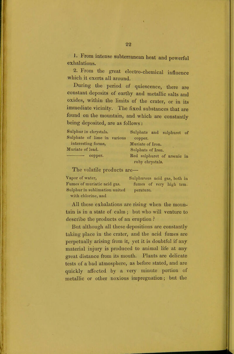 1. From intense subterranean heat and powerful exhalations. 2. From the great electro-chemical influence which it exerts all around. During the period of quiescence, there are constant deposits of earthy and metallic salts and oxides, within the limits of the crater, or in its immediate vicinity. The fixed substances that are found on the mountain, and which are constantly being deposited, are as follows: Sulphur in chrystals. Sulphate and sulphuret of Sulphate of lime in various copper. interesting forms, Muriate of Iron. Muriate of lead. Sulphate of Iron. copper. Red sulphuret of arsenic in ruby chrystals. The volatile products are— Vapor of water, Sulphurous acid gas, both in Fumes of muriatic acid gas. fumes of very high tem- Sulphur in sublimation united perature. with chlorine, and All these exhalations are rising when the moun- tain is in a state of calm ; but who will venture to describe the products of an eruption ? But although all these depositions are constantly taking place in the crater, and the acid fumes are perpetually arising from it, yet it is doubtful if any material injury is produced to animal life at any great distance from its mouth. Plants are delicate tests of a bad atmosphere, as before stated, and are quickly affected by a very minute portion of metallic or other noxious impregnation; but the