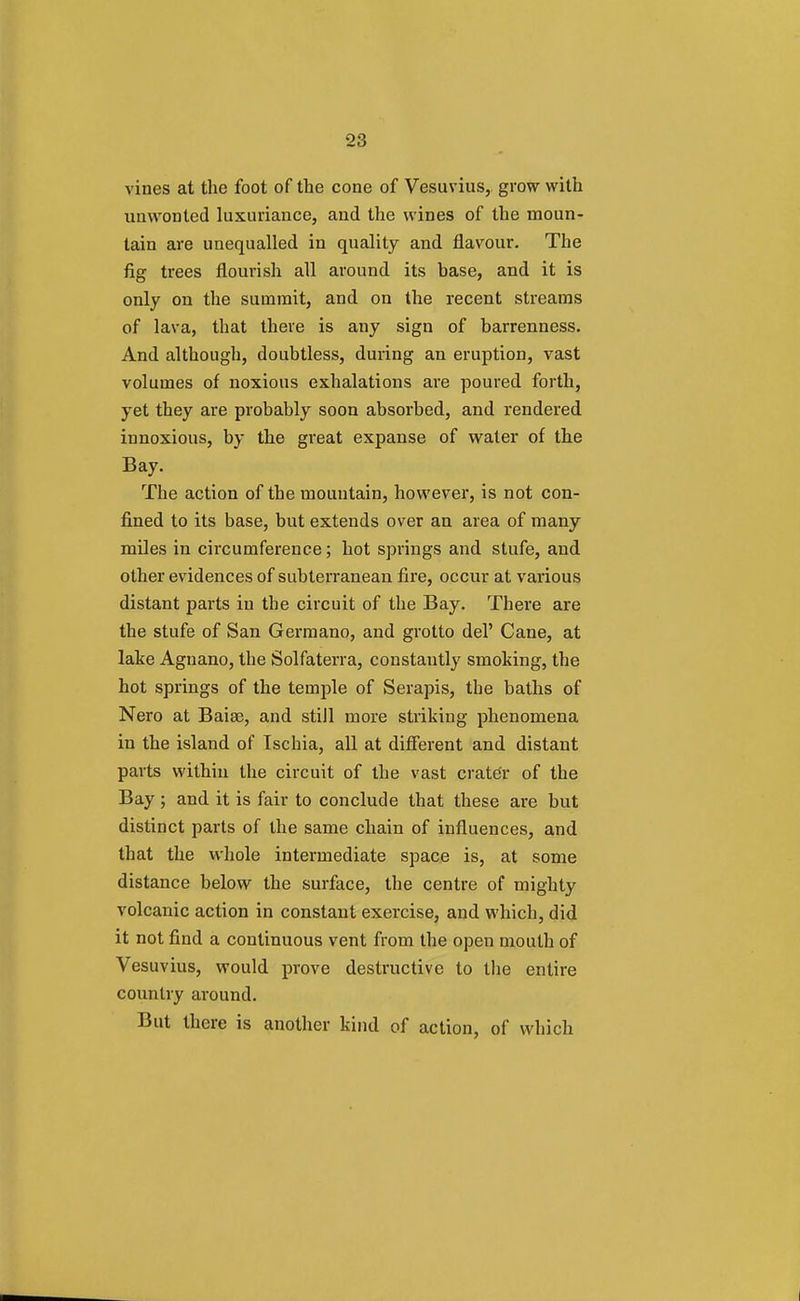 vines at the foot of the cone of Vesuvius, grow with unwonted luxuriance, and the wines of the moun- tain are unequalled in quality and flavour. The fig trees flourish all around its base, and it is only on the summit, and on the recent streams of lava, that there is any sign of barrenness. And although, doubtless, during an eruption, vast volumes of noxious exhalations are poured forth, yet they are probably soon absorbed, and rendered innoxious, by the great expanse of water of the Bay. The action of the mountain, however, is not con- fined to its base, but extends over an area of many miles in circumference; hot springs and stufe, and other evidences of subterranean fire, occur at various distant parts in the circuit of the Bay. There are the stufe of San Germano, and grotto del' Cane, at lake Agnano, the Solfaterra, constantly smoking, the hot springs of the temple of Serapis, the baths of Nero at Baiee, and still more striking phenomena in the island of Tschia, all at different and distant parts within the circuit of the vast crater of the Bay; and it is fair to conclude that these are but distinct parts of the same chain of influences, and that the whole intermediate space is, at some distance below the surface, the centre of mighty volcanic action in constant exercise, and which, did it not find a continuous vent from the open mouth of Vesuvius, would prove destructive to the entire country around. But there is another kind of action, of which