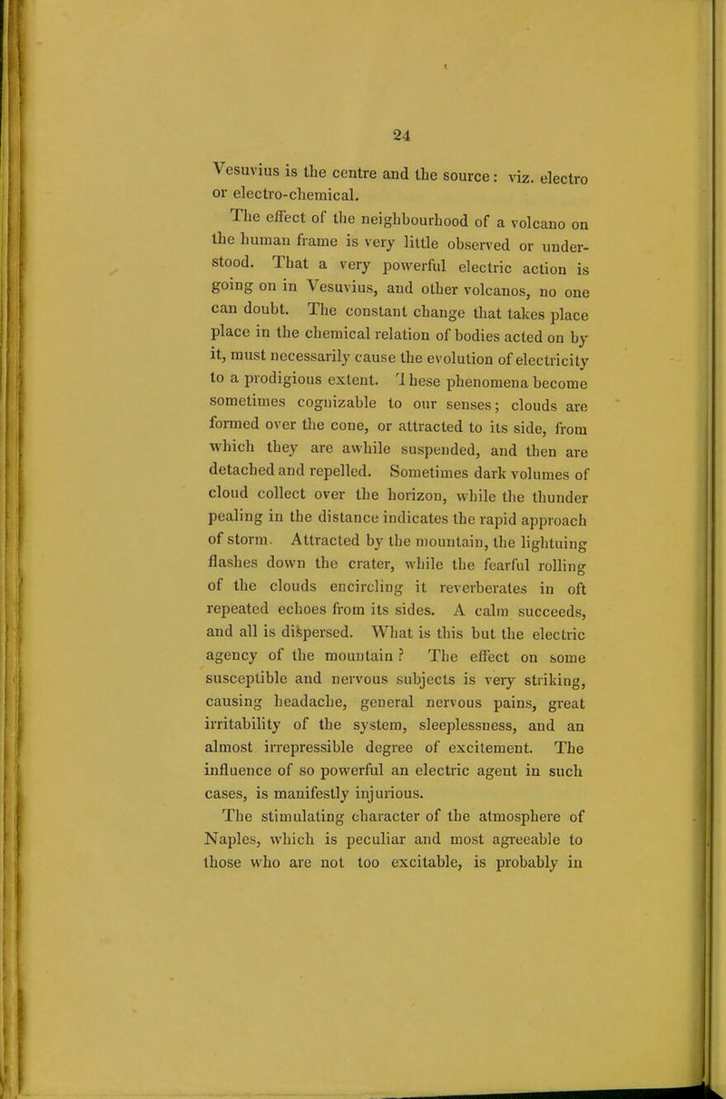Vesuvius is the centre and the source: viz. electro or electro-chemical. The effect of the neighbourhood of a volcano on the human frame is very little observed or under- stood. That a very powerful electric action is going on in Vesuvius, and other volcanos, no one can doubt. The constant change that takes place place in the chemical relation of bodies acted on by it, must necessarily cause the evolution of electricity to a prodigious extent. rl hese phenomena become sometimes cognizable to our senses; clouds are formed over the cone, or attracted to its side, from which they are awhile suspended, and then are detached and repelled. Sometimes dark volumes of cloud collect over the horizon, while the thunder pealing in the distance indicates the rapid approach of storm. Attracted by the mountain, the lightuing flashes down the crater, while the fearful rolling of the clouds encircling it reverberates in oft repeated echoes from its sides. A calm succeeds, and all is dispersed. What is this but the electric agency of the mountain ? The effect on some susceptible and nervous subjects is very striking, causing headache, general nervous pains, gi-eat irritability of the system, sleeplessness, and an almost irrepressible degree of excitement. The influence of so powerful an electric agent in such cases, is manifestly injurious. The stimulating character of the atmosphere of Naples, which is peculiar and most agreeable to those who are not too excitable, is probably in