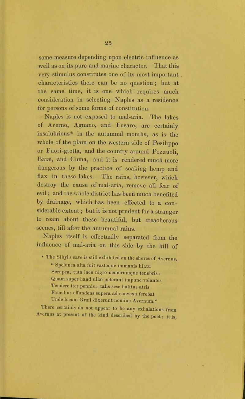 some measure depending upon electric influence as well as on its pure and marine character. That this very stimulus constitutes one of its most important characteristics there can be no question; but at the same time, it is one which requires much consideration in selecting Naples as a residence for persons of some forms of constitution. Naples is not exposed to mal-aria. The lakes of Averno, Agnano, and Fusaro, are certainly insalubrious* in the autumnal months, as is the whole of the plain on the western side of Posilippo or Fuori-grotta, and the country around Pozzuoli, Baise, and Cuma, and it is rendered much more dangerous by the practice of soaking hemp and flax in these lakes. The rains, however, which destroy the cause of mal-aria, remove all fear of evil; and the whole district has been much benefited by drainage, which has been effected to a con- siderable extent; but it is not prudent for a stranger to roam about these beautiful, but treacherous scenes, till after the autumnal rains. Naples itself is effectually separated from the influence of mal-aria on this side by the hill of * The Sibyl's cave is still exhibited on the shores of Avernus.  Spelunca alta f'uit vastoque immanis hiatu Serupea, tuta lacu nigro nemoruinque tenebris: Quam super baud ullfe poterant impune volantes Tendere iter pennis: talis sese halitus atris Faueibus effundens supera ad convexa ferebat Unde locum Graii dixerunt nomine Avernum. There certainly do not appear to be any exhalations from Avernus at present of the kind described by the poet: it is,