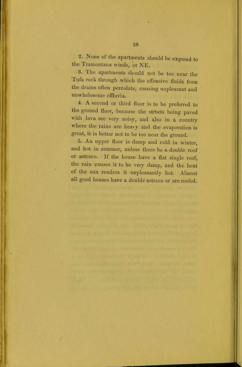 2. None of the apartments should be exposed to the Tramontana winds, or NE. 3. The apartments should not be too near the Tufa rock through which the offensive fluids from the drains often percolate, causing unpleasant and unwholesome effluvia. 4. A second or third floor is to be preferred to the ground floor, because the streets being paved with lava are very noisy, and also in a country where the rains are heavy and the evaporation is great, it is better not to be too near the ground. 5. An upper floor is damp and cold in winter, and hot in summer, unless there be a double roof or astraco. If the house have a flat single roof, the rain causes it to be very damp, and the heat of the sun renders it unpleasantly hot. Almost all good houses have a double astraco or are roofed.