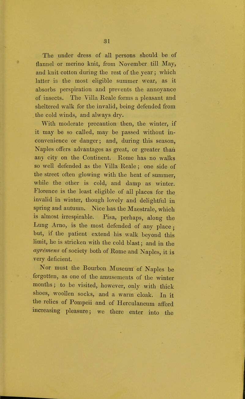 The under dress of all persons should be of flannel or merino knit, from November till May, and knit cotton during the rest of the year ; which latter is the most eligible summer wear, as it absorbs perspiration and prevents the annoyance of insects. The Villa Reale forms a pleasant and sheltered walk for the invalid, being defended from the cold winds, and always dry. With moderate precaution then, the winter, if it may be so called, may be passed without in- convenience or danger; and, during this season, Naples offers advantages as great, or greater than anv city on the Continent. Rome has no walks so well defended as the Villa Reale; one side of the street often glowing with the heat of summer, while the other is cold, and damp as winter. Florence is the least eligible of all places for the invalid in winter, though lovely and delightful in spring and autumn. Nice has the Maestrale, which is almost irrespirable. Pisa, perhaps, along the Lung Arno, is the most defended of any place; but, if the patient extend his walk beyond this limit, he is stricken with the cold blast; and in the agrimens of society both of Rome and Naples, it is very deficient. Nor must the Bourbon Museum of Naples be forgotten, as one of the amusements of the winter months; to be visited, however, only with thick shoes, woollen socks, and a warm cloak. In it the relics of Pompeii and of Herculaneum afford increasing pleasure; we there enter into the