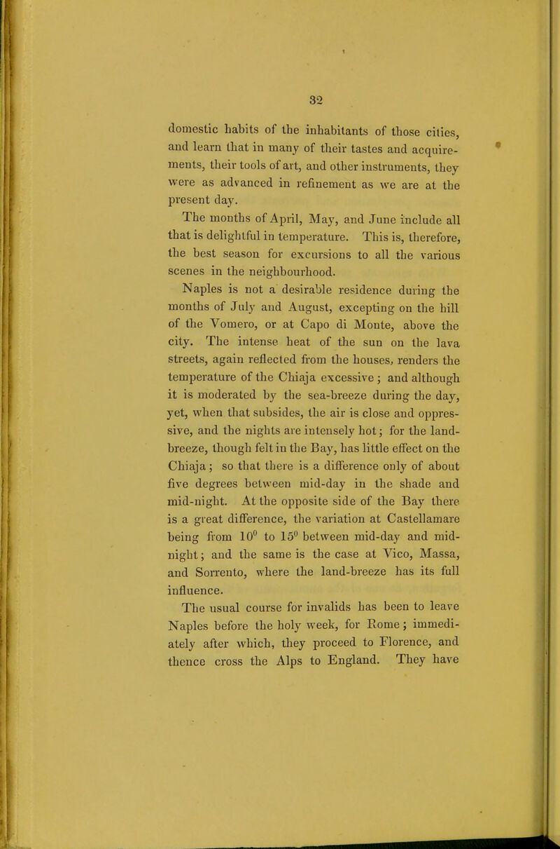 1 32 domestic habits of the inhabitants of those cities, and learn that in many of their tastes and acquire- ments, their tools of art, and other instruments, they were as advanced in refinement as we are at the present day. The months of April, May, and June include all that is delightful in temperature. This is, therefore, the best season for excursions to all the various scenes in the neighbourhood. Naples is not a desirable residence during the months of July and August, excepting on the hill of the Vomero, or at Capo di Monte, above the city. The intense heat of the sun on the lava streets, again reflected from the houses, renders the temperature of the Chiaja excessive; and although it is moderated by the sea-breeze during the day, yet, when that subsides, the air is close and oppres- sive, and the nights are intensely hot; for the land- breeze, though felt in the Bay, has little effect on the Chiaja; so that there is a difference only of about five degrees between mid-day in the shade and mid-night. At the opposite side of the Bay there is a great difference, the variation at Castellamare being from 10° to 15° between mid-day and mid- night ; and the same is the case at Vico, Massa, and Sorrento, where the land-breeze has its full influence. The usual course for invalids has been to leave Naples before the holy week, for Rome; immedi- ately after which, they proceed to Florence, and thence cross the Alps to England. They have