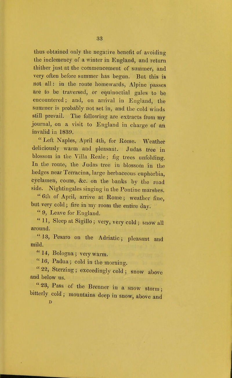 thus obtained only the negative benefit of avoiding the inclemency of a winter in England, and return thither just at the commencement of summer, and very often before summer has begun. But this is not all: in the route homewards, Alpine passes are to be traversed, or equinoctial gales to be encountered; and, on arrival in England, the summer is probably not set in, and the cold winds still prevail. The following are extracts from my journal, on a visit to England in charge of an invalid in 1839. Left Naples, April 4th, for Rome. Weather deliciously warm and pleasant. Judas tree in blossom in the Villa Reale; fig trees unfolding. In the route, the Judas tree in blossom in the hedges near Terracina, large herbaceous euphorbia, cyclamen, coum, &c. on the banks by the road side. Nightingales singing in the Pontine marshes.  6lh of April, arrive at Rome; weather fine, but very cold; fire in my room the entire day.  9, Leave for England. 11, Sleep at Sigillo ; very, very cold ; snow all around. 13, Pesaro on the Adriatic; pleasant and mild. 14, Bologna; very warm.  16, Padua; cold in the morning.  22, Sterzing; exceedingly cold ; snow above and below us.  23, Pass of the Brenner in a snow storm; bitterly cold ; mountains deep in snow, above and D
