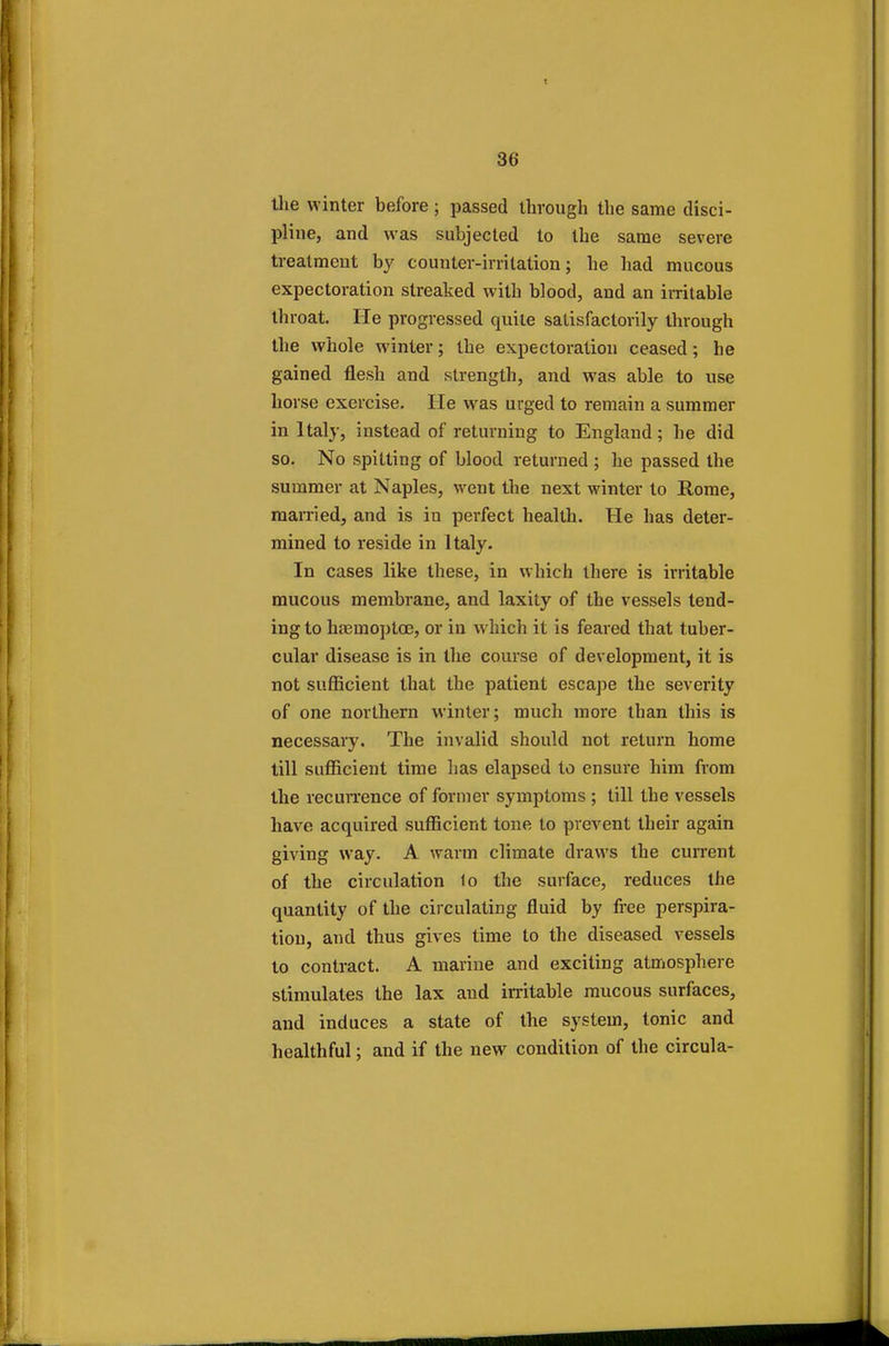 the winter before; passed through the same disci- pline, and was subjected to the same severe treatment by counter-irritation; he had mucous expectoration streaked with blood, and an irritable throat. He progressed quite satisfactorily through the whole winter; the expectoration ceased; he gained flesh and strength, and was able to use horse exercise. He was urged to remain a summer in Italy, instead of returning to England; he did so. No spitting of blood returned ; he passed the summer at Naples, went the next winter to Rome, married, and is in perfect health. He has deter- mined to reside in Italy. In cases like these, in which there is irritable mucous membrane, and laxity of the vessels tend- ing to haemoptce, or in which it is feared that tuber- cular disease is in the course of development, it is not sufficient that the patient escape the severity of one northern winter; much more than this is necessary. The invalid should not return home till sufficient time has elapsed to ensure him from the recurrence of former symptoms ; till the vessels have acquired sufficient tone to prevent their again giving way. A warm climate draws the current of the circulation lo the surface, reduces the quantity of the circulating fluid by free perspira- tion, and thus gives time to the diseased vessels to contract. A marine and exciting atmosphere stimulates the lax and irritable mucous surfaces, and induces a state of the system, tonic and healthful; and if the new condition of the circula-
